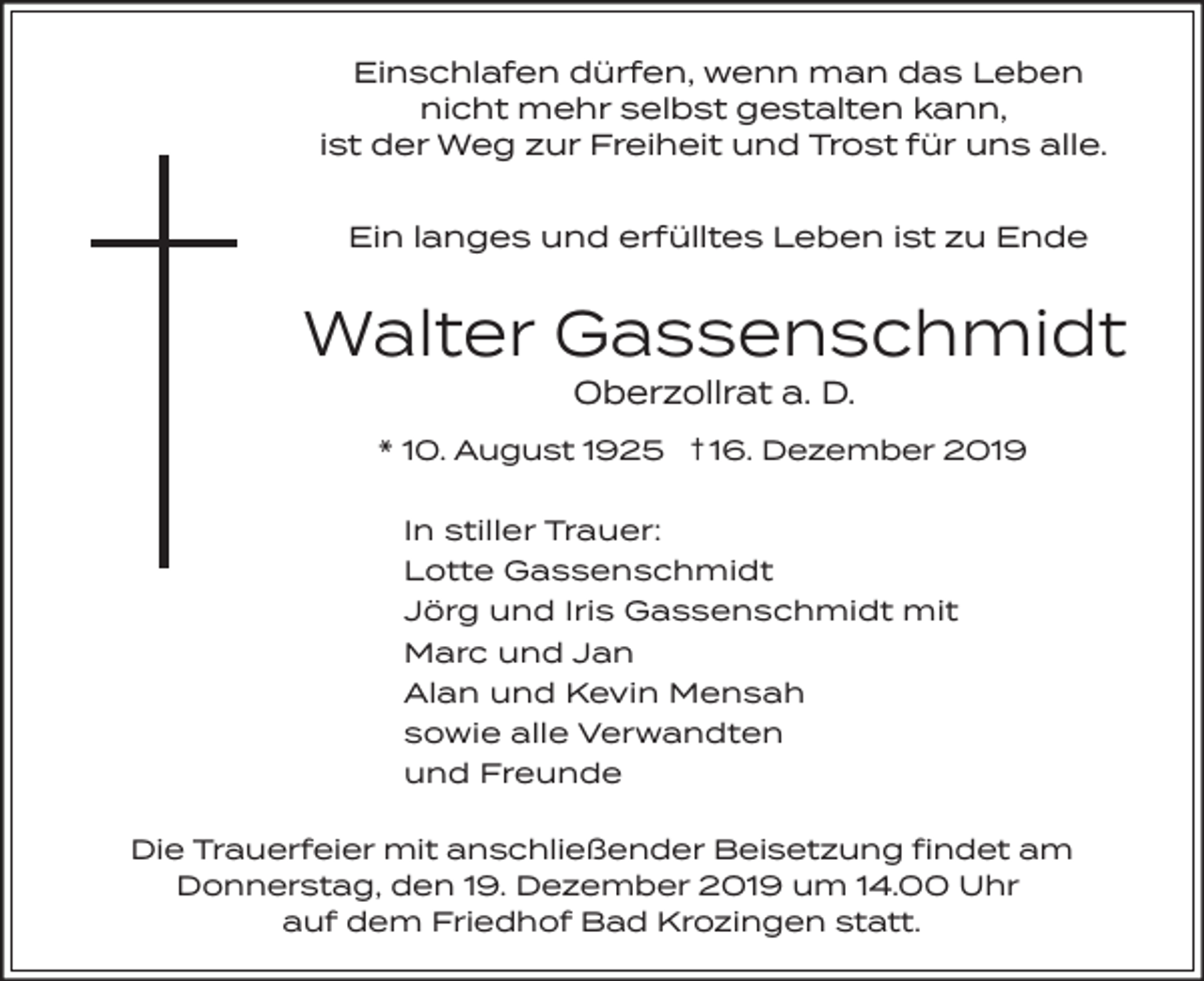 <p>Einschlafen dürfen, wenn man das Leben<br />nicht mehr selbst gestalten kann,<br />ist der Weg zur Freiheit und Trost für uns alle.<br />Ein langes und erfülltes Leben ist zu Ende</p><p>Walter Gassenschmidt<br />Oberzollrat a. D.</p><p>* 10. August 1925 † 16. Dezember 2019<br />In stiller Trauer:<br />Lotte Gassenschmidt<br />Jörg und Iris Gassenschmidt mit<br />Marc und Jan<br />Alan und Kevin Mensah<br />sowie alle Verwandten<br />und Freunde<br />Die Trauerfeier mit anschließender Beisetzung findet am<br />Donnerstag, den 19. Dezember 2019 um 14.00 Uhr<br />auf dem Friedhof Bad Krozingen statt.</p>