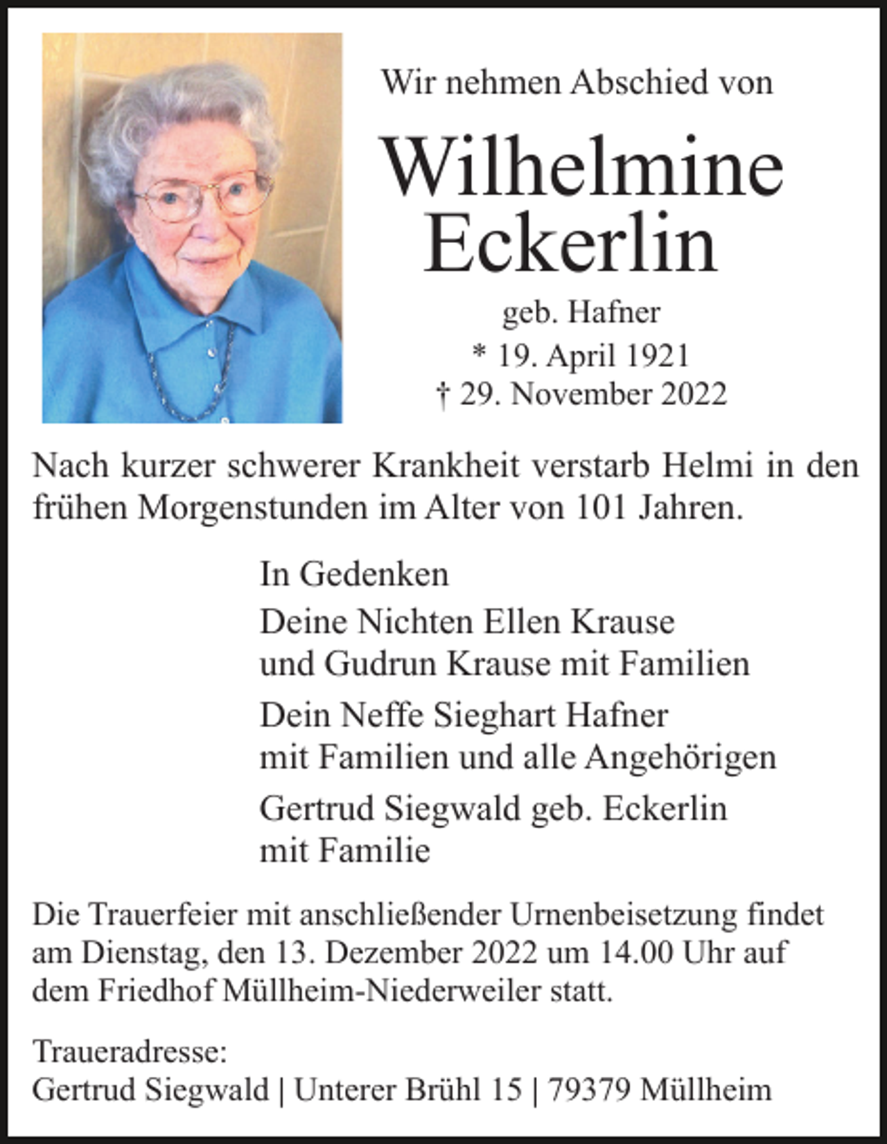 <p>Wir nehmen Abschied von</p><p>Wilhelmine<br />Eckerlin<br />geb. Hafner<br />* 19. April 1921<br />† 29. November 2022</p><p>Nach kurzer schwerer Krankheit verstarb Helmi in den<br />frühen Morgenstunden im Alter von 101 Jahren.<br />In Gedenken<br />Deine Nichten Ellen Krause<br />und Gudrun Krause mit Familien<br />Dein Neffe Sieghart Hafner<br />mit Familien und alle Angehörigen<br />Gertrud Siegwald geb. Eckerlin<br />mit Familie<br />Die Trauerfeier mit anschließender Urnenbeisetzung findet<br />am Dienstag, den 13. Dezember 2022 um 14.00 Uhr auf<br />dem Friedhof Müllheim-Niederweiler statt.<br />Traueradresse:<br />Gertrud Siegwald | Unterer Brühl 15 | 79379 Müllheim</p>