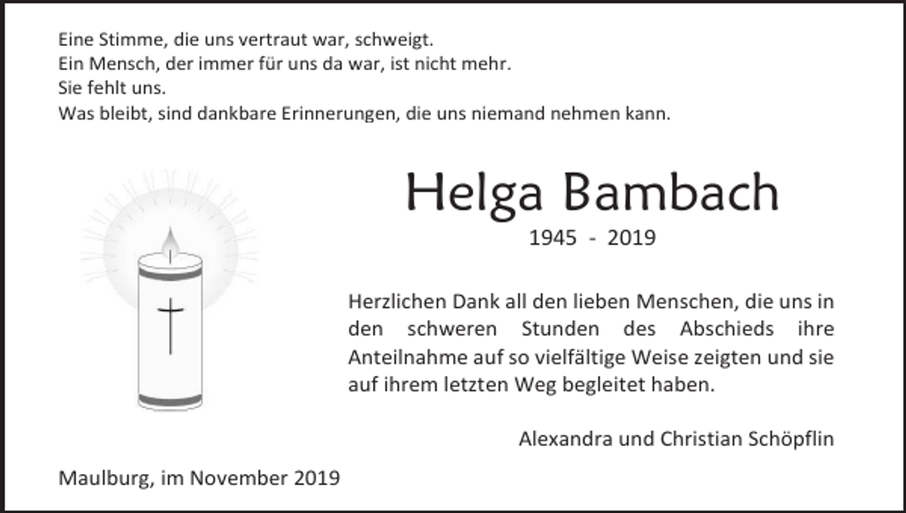 <p>Eine Stimme, die uns vertraut war, schweigt.<br />Ein Mensch, der immer für uns da war, ist nicht mehr.<br />Sie fehlt uns.<br />Was bleibt, sind dankbare Erinnerungen, die uns niemand nehmen kann.</p><p>Helga Bambach<br />1945 - 2019<br />Herzlichen Dank all den lieben Menschen, die uns in<br />den schweren Stunden des Abschieds ihre<br />Anteilnahme auf so vielfältige Weise zeigten und sie<br />auf ihrem letzten Weg begleitet haben.<br />Alexandra und Christian Schöpflin<br />Maulburg, im November 2019</p>