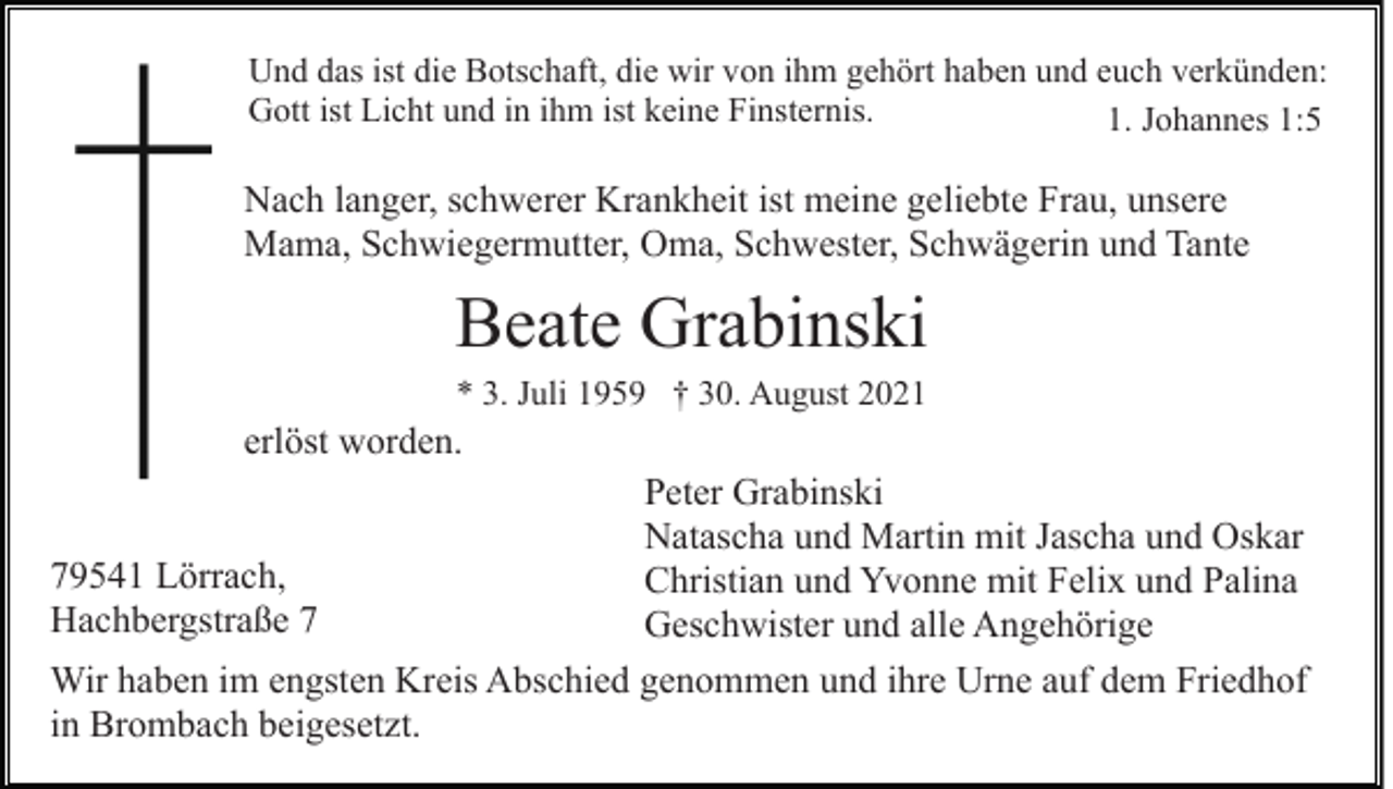 <p>Und das ist die Botschaft, die wir von ihm gehört haben und euch verkünden:<br />Gott ist Licht und in ihm ist keine Finsternis.<br />1. Johannes 1:5</p><p>Nach langer, schwerer Krankheit ist meine geliebte Frau, unsere<br />Mama, Schwiegermutter, Oma, Schwester, Schwägerin und Tante</p><p>Beate Grabinski<br />* 3. Juli 1959 † 30. August 2021</p><p>erlöst worden.<br />Peter Grabinski<br />Natascha und Martin mit Jascha und Oskar<br />79541 Lörrach,<br />Christian und Yvonne mit Felix und Palina<br />Hachbergstraße 7<br />Geschwister und alle Angehörige<br />Wir haben im engsten Kreis Abschied genommen und ihre Urne auf dem Friedhof<br />in Brombach beigesetzt.</p>