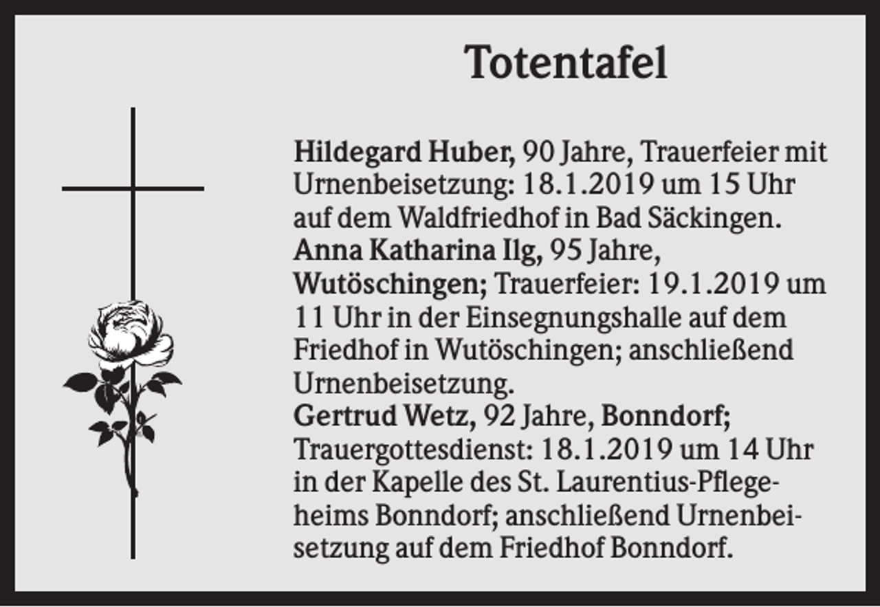 <p>Totentafel<br />Hildegard Huber, 90 Jahre, Trauerfeier mit<br />Urnenbeisetzung: 18.1.2019 um 15 Uhr<br />auf dem Waldfriedhof in Bad Säckingen.<br />Anna Katharina Ilg, 95 Jahre,<br />Wutöschingen; Trauerfeier: 19.1.2019 um<br />11 Uhr in der Einsegnungshalle auf dem<br />Friedhof in Wutöschingen; anschließend<br />Urnenbeisetzung.<br />Gertrud Wetz, 92 Jahre, Bonndorf;<br />Trauergottesdienst: 18.1.2019 um 14 Uhr<br />in der Kapelle des St. Laurentius-Pflegeheims Bonndorf; anschließend Urnenbeisetzung auf dem Friedhof Bonndorf.</p>