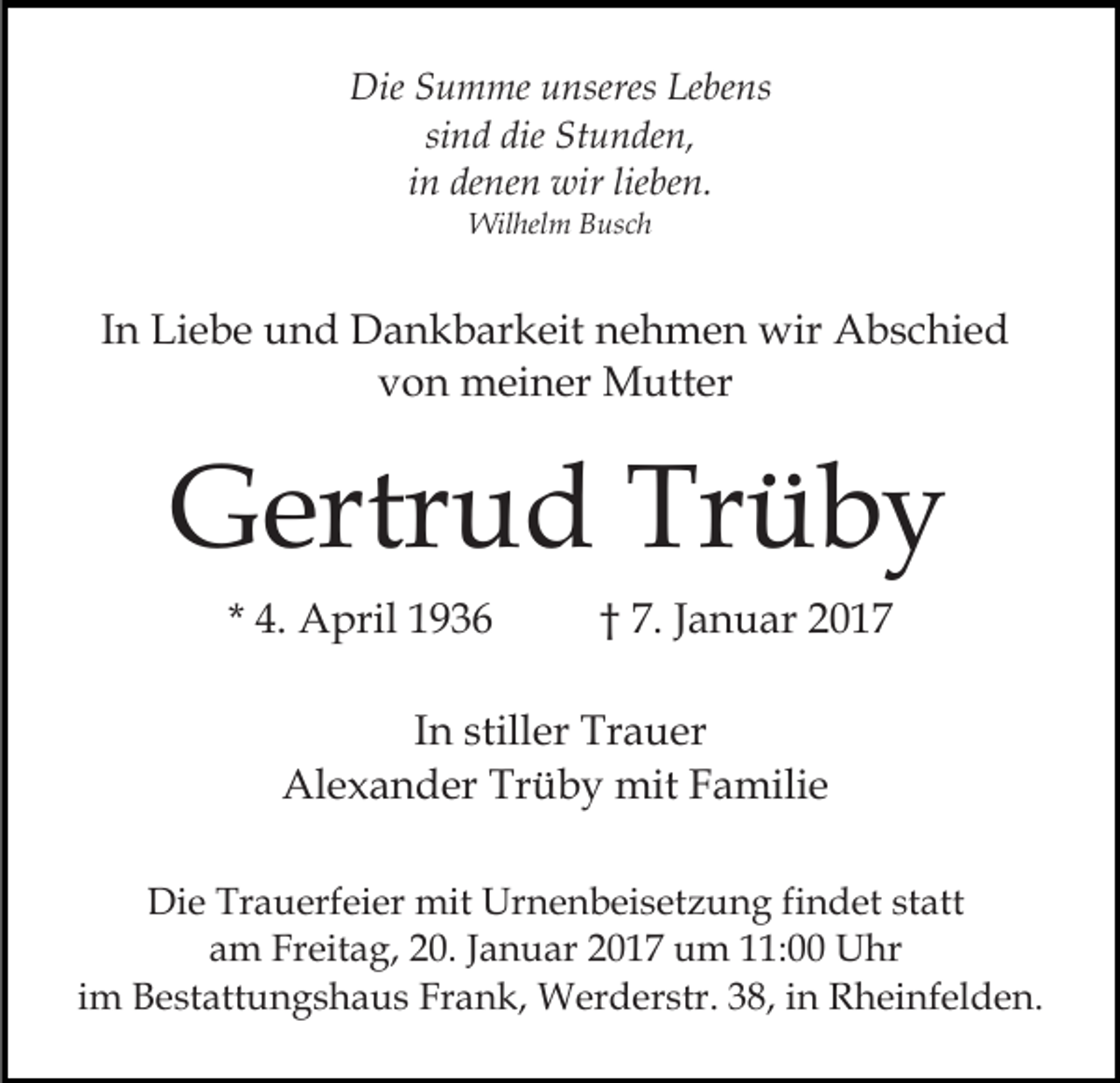 <p>Die Summe unseres Lebens<br />sind die Stunden,<br />in denen wir lieben.<br />Wilhelm Busch</p><p>In Liebe und Dankbarkeit nehmen wir Abschied<br />von meiner Mutter</p><p>Gertrud Trüby<br />* 4. April 1936</p><p>† 7. Januar 2017</p><p>In stiller Trauer<br />Alexander Trüby mit Familie<br />Die Trauerfeier mit Urnenbeisetzung findet statt<br />am Freitag, 20. Januar 2017 um 11:00 Uhr<br />im Bestattungshaus Frank, Werderstr. 38, in Rheinfelden.</p>