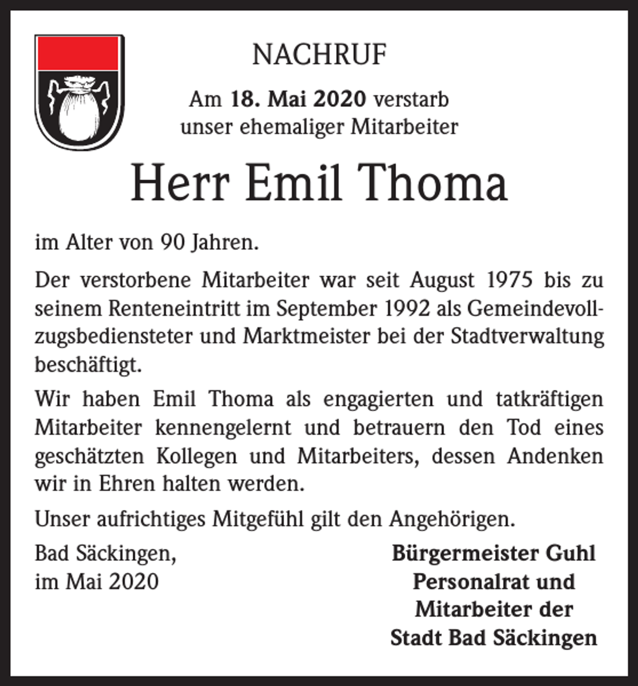 <p>NACHRUF<br />Am 18. Mai 2020 verstarb<br />unser ehemaliger Mitarbeiter</p><p>Herr Emil Thoma<br />im Alter von 90 Jahren.<br />Der verstorbene Mitarbeiter war seit August 1975 bis zu<br />seinem Renteneintritt im September 1992 als Gemeindevollzugsbediensteter und Marktmeister bei der Stadtverwaltung<br />beschäftigt.<br />Wir haben Emil Thoma als engagierten und tatkräftigen<br />Mitarbeiter kennengelernt und betrauern den Tod eines<br />geschätzten Kollegen und Mitarbeiters, dessen Andenken<br />wir in Ehren halten werden.<br />Unser aufrichtiges Mitgefühl gilt den Angehörigen.<br />Bad Säckingen,<br />Bürgermeister Guhl<br />im Mai 2020<br />Personalrat und</p><p>Mitarbeiter der</p><p>Stadt Bad Säckingen</p>