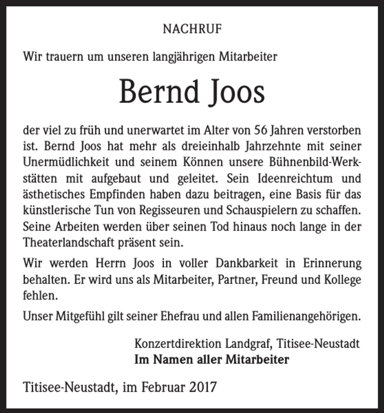 <p>NACHRUF<br />Wir trauern um unseren langjährigen Mitarbeiter</p><p>Bernd Joos<br />der viel zu früh und unerwartet im Alter von 56 Jahren verstorben<br />ist. Bernd Joos hat mehr als dreieinhalb Jahrzehnte mit seiner<br />Unermüdlichkeit und seinem Können unsere Bühnenbild-Werkstätten mit aufgebaut und geleitet. Sein Ideenreichtum und<br />­ästhetisches Empfinden haben dazu beitragen, eine Basis für das<br />künstlerische Tun von Regisseuren und Schauspielern zu schaffen.<br />Seine Arbeiten werden über seinen Tod hinaus noch lange in der<br />Theaterlandschaft präsent sein.<br />Wir werden Herrn Joos in voller Dankbarkeit in Erinnerung<br />be­halten. Er wird uns als Mitarbeiter, Partner, Freund und Kollege<br />fehlen.<br />Unser Mitgefühl gilt seiner Ehefrau und allen Familienangehörigen.<br />Konzertdirektion Landgraf, Titisee-Neustadt<br />Im Namen aller Mitarbeiter</p><p>Titisee-Neustadt, im Februar 2017</p>