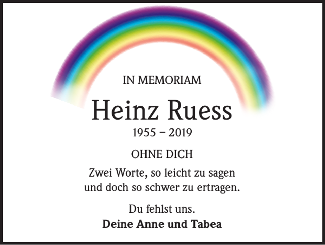 <p>IN MEMORIAM</p><p>Heinz Ruess<br />1955 – 2019</p><p>OHNE DICH<br />Zwei Worte, so leicht zu sagen<br />und doch so schwer zu ertragen.<br />Du fehlst uns.<br />Deine Anne und Tabea</p>