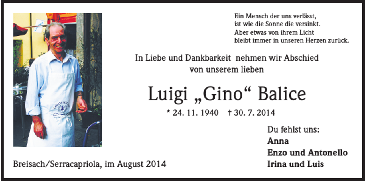 <p>Ein Mensch der uns verlässt,<br />ist wie die Sonne die versinkt.<br />Aber etwas von ihrem Licht<br />bleibt immer in unseren Herzen zurück.</p><p>In Liebe und Dankbarkeit nehmen wir Abschied<br />von unserem lieben</p><p>Luigi „Gino“ Balice<br />* 24. 11. 1940</p><p>Breisach/Serracapriola, im August 2014</p><p>= 30. 7. 2014</p><p>Du fehlst uns:<br />Anna<br />Enzo und Antonello<br />Irina und Luis</p>