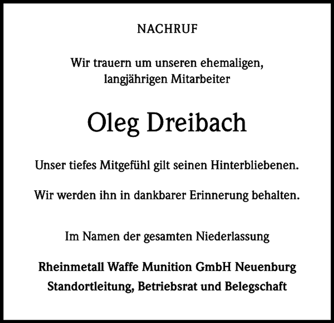 <p>NACHRUF<br />Wir trauern um unseren ehemaligen,<br />langjährigen Mitarbeiter</p><p>Oleg Dreibach<br />Unser tiefes Mitgefühl gilt seinen Hinterbliebenen.<br />Wir werden ihn in dankbarer Erinnerung behalten.<br />Im Namen der gesamten Niederlassung<br />Rheinmetall Waffe Munition GmbH Neuenburg<br />Standortleitung, Betriebsrat und Belegschaft</p>