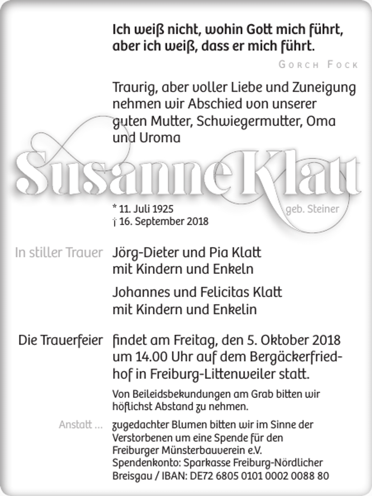 <p>Ich weiß nicht, wohin Gott mich führt,<br />aber ich weiß, dass er mich führt.<br />Gorch Fock</p><p>Traurig, aber voller Liebe und Zuneigung<br />nehmen wir Abschied von unserer<br />guten Mutter, Schwiegermutter, Oma<br />und Uroma</p><p>* 11. Juli 1925<br />† 16. September 2018</p><p>geb. Steiner</p><p>In stiller Trauer Jörg-Dieter und Pia Klatt<br />mit Kindern und Enkeln<br />Johannes und Felicitas Klatt<br />mit Kindern und Enkelin<br />Die Trauerfeier findet am Freitag, den 5. Oktober 2018<br />um 14.00 Uhr auf dem Bergäckerfriedhof in Freiburg-Littenweiler statt.<br />Von Beileidsbekundungen am Grab bitten wir<br />höflichst Abstand zu nehmen.<br />Anstatt … zugedachter Blumen bitten wir im Sinne der<br />Verstorbenen um eine Spende für den<br />Freiburger Münsterbauverein e.V.<br />Spendenkonto: Sparkasse Freiburg-Nördlicher<br />Breisgau / IBAN: DE72 6805 0101 0002 0080</p>