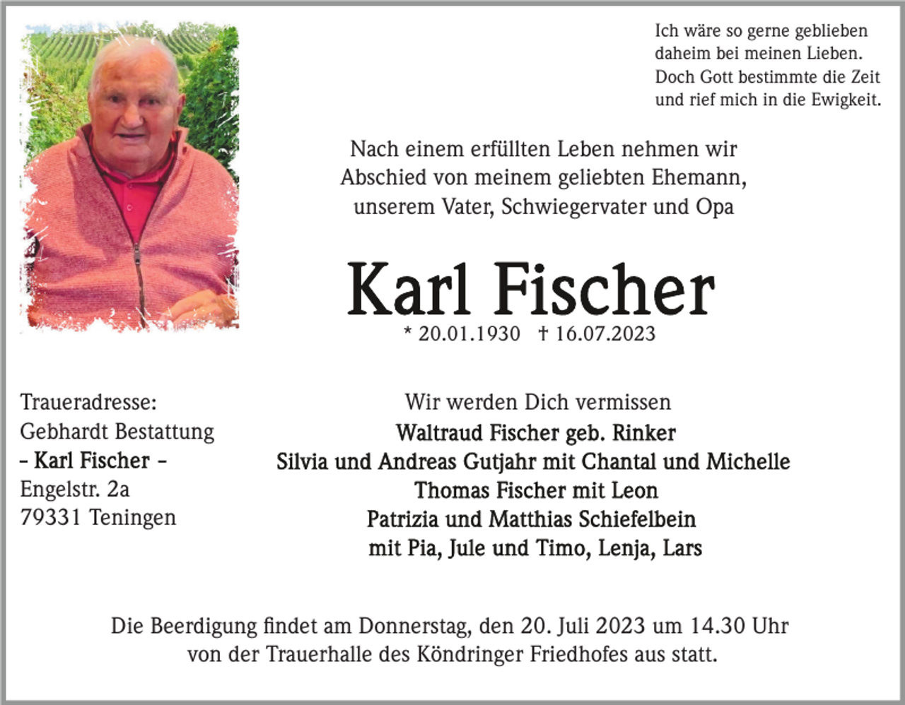 <p>Ich wäre so gerne geblieben<br />daheim bei meinen Lieben.<br />Doch Gott bestimmte die Zeit<br />und rief mich in die Ewigkeit.</p><p>Nach einem erfüllten Leben nehmen wir<br />Abschied von meinem geliebten Ehemann,<br />unserem Vater, Schwiegervater und Opa</p><p>* 20.01.1930 † 16.07.2023</p><p>Traueradresse:<br />Gebhardt Bestattung</p><p>Wir werden Dich vermissen</p><p>Engelstr. 2a<br />79331 Teningen</p><p>Die Beerdigung ﬁndet am Donnerstag, den 20. Juli 2023 um 14.30 Uhr<br />von der Trauerhalle des Köndringer Friedhofes aus statt.</p>