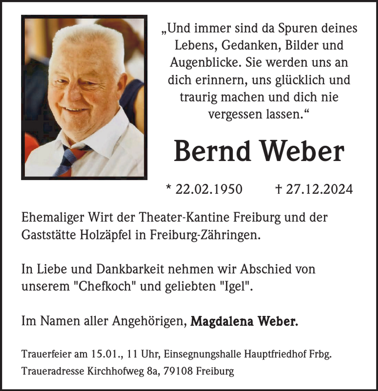 <p>„Und immer sind da Spuren deines<br />Lebens, Gedanken, Bilder und<br />Augenblicke. Sie werden uns an<br />dich erinnern, uns glücklich und<br />traurig machen und dich nie<br />vergessen lassen.“</p><p>Bernd Weber<br />* 22.02.1950</p><p>† 27.12.2024</p><p>Ehemaliger Wirt der Theater-Kantine Freiburg und der<br />Gaststätte Holzäpfel in Freiburg-Zähringen.<br />In Liebe und Dankbarkeit nehmen wir Abschied von<br />unserem "Chefkoch" und geliebten "Igel".<br />Im Namen aller Angehörigen, Magdalena Weber.<br />Trauerfeier am 15.01., 11 Uhr, Einsegnungshalle Hauptfriedhof Frbg.<br />Traueradresse Kirchhofweg 8a, 79108 Freiburg</p>
