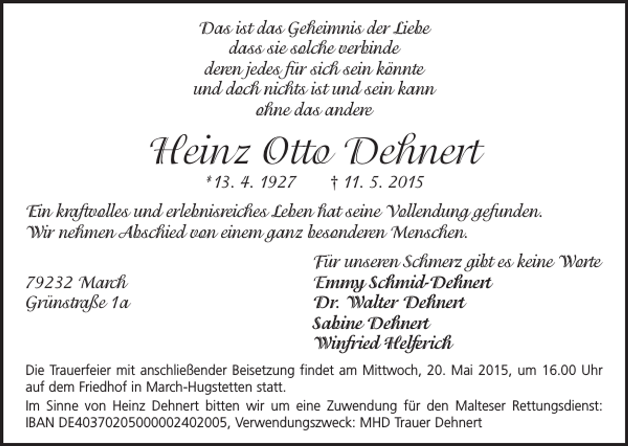 <p>Das ist das Geheimnis der Liebe<br />dass sie solche verbinde<br />deren jedes für sich sein könnte<br />und doch nichts ist und sein kann<br />ohne das andere</p><p>Heinz Otto Dehnert<br />*13. 4. 1927 † 11. 5. 2015</p><p>Ein kraftvolles und erlebnisreiches Leben hat seine Vollendung gefunden.<br />Wir nehmen Abschied von einem ganz besonderen Menschen.</p><p>79232 March<br />Grünstraße 1a</p><p>Für unseren Schmerz gibt es keine Worte<br />Emmy Schmid-Dehnert<br />Dr. Walter Dehnert<br />Sabine Dehnert<br />Winfried Helferich</p><p>Die Trauerfeier mit anschließender Beisetzung findet am Mittwoch, 20. Mai 2015, um 16.00 Uhr<br />auf dem Friedhof in March-Hugstetten statt.<br />Im Sinne von Heinz Dehnert bitten wir um eine Zuwendung für den Malteser ­Rettungsdienst:<br />IBAN DE40370205000002402005, Verwendungszweck: MHD Trauer Dehnert</p>