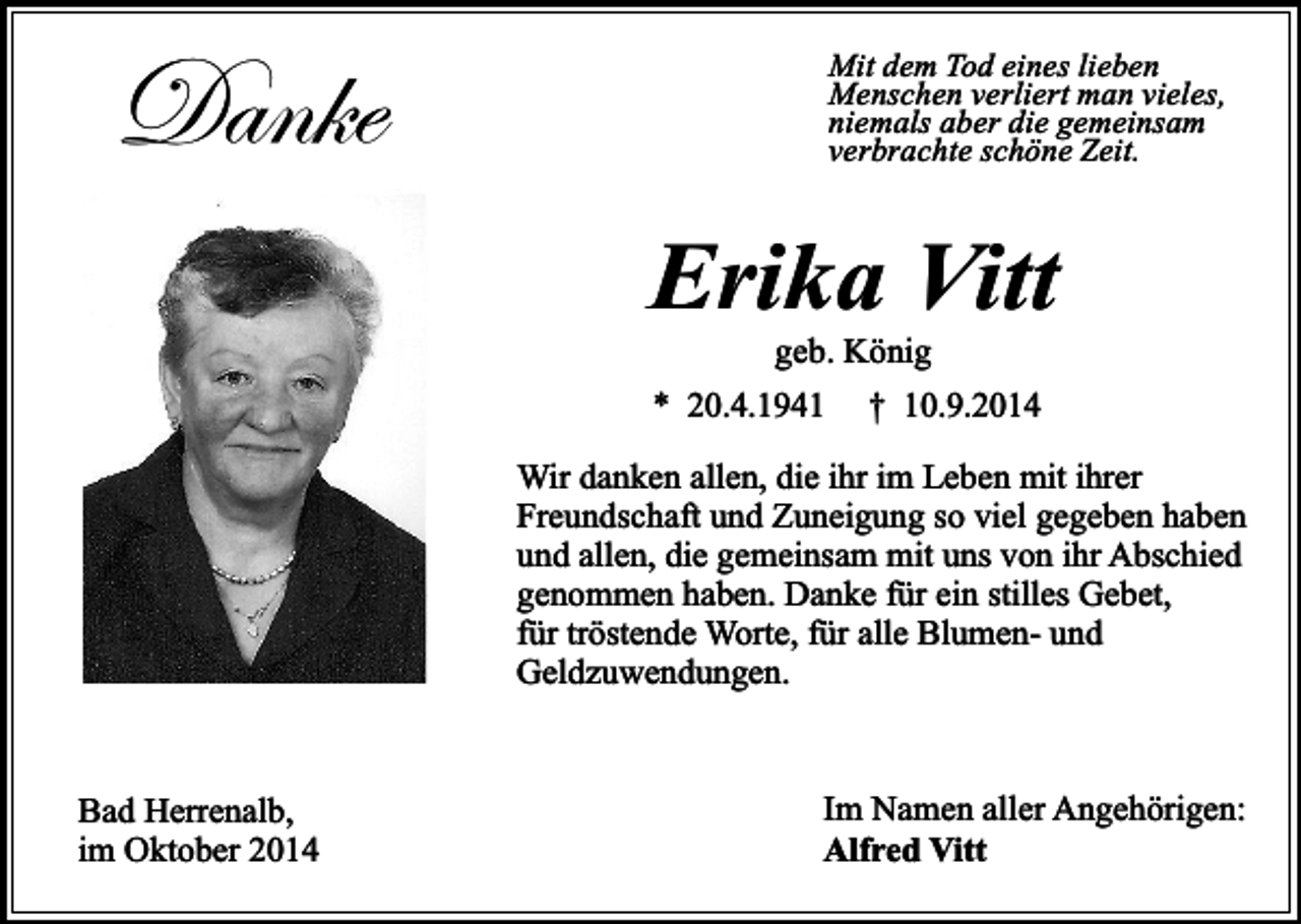 <p>Danke</p><p>Mit dem Tod eines lieben<br />Menschen verliert man vieles,<br />niemals aber die gemeinsam<br />verbrachte schöne Zeit.</p><p>Erika Vitt<br />geb. König</p><p>* 20.4.1941</p><p>† 10.9.2014</p><p>Wir danken allen, die ihr im Leben mit ihrer<br />Freundschaft und Zuneigung so viel gegeben haben<br />und allen, die gemeinsam mit uns von ihr Abschied<br />genommen haben. Danke für ein stilles Gebet,<br />für tröstende Worte, für alle Blumen- und<br />Geldzuwendungen.<br />Bad Herrenalb,<br />im Oktober 2014</p><p>Im Namen aller Angehörigen:<br />Alfred Vitt</p>