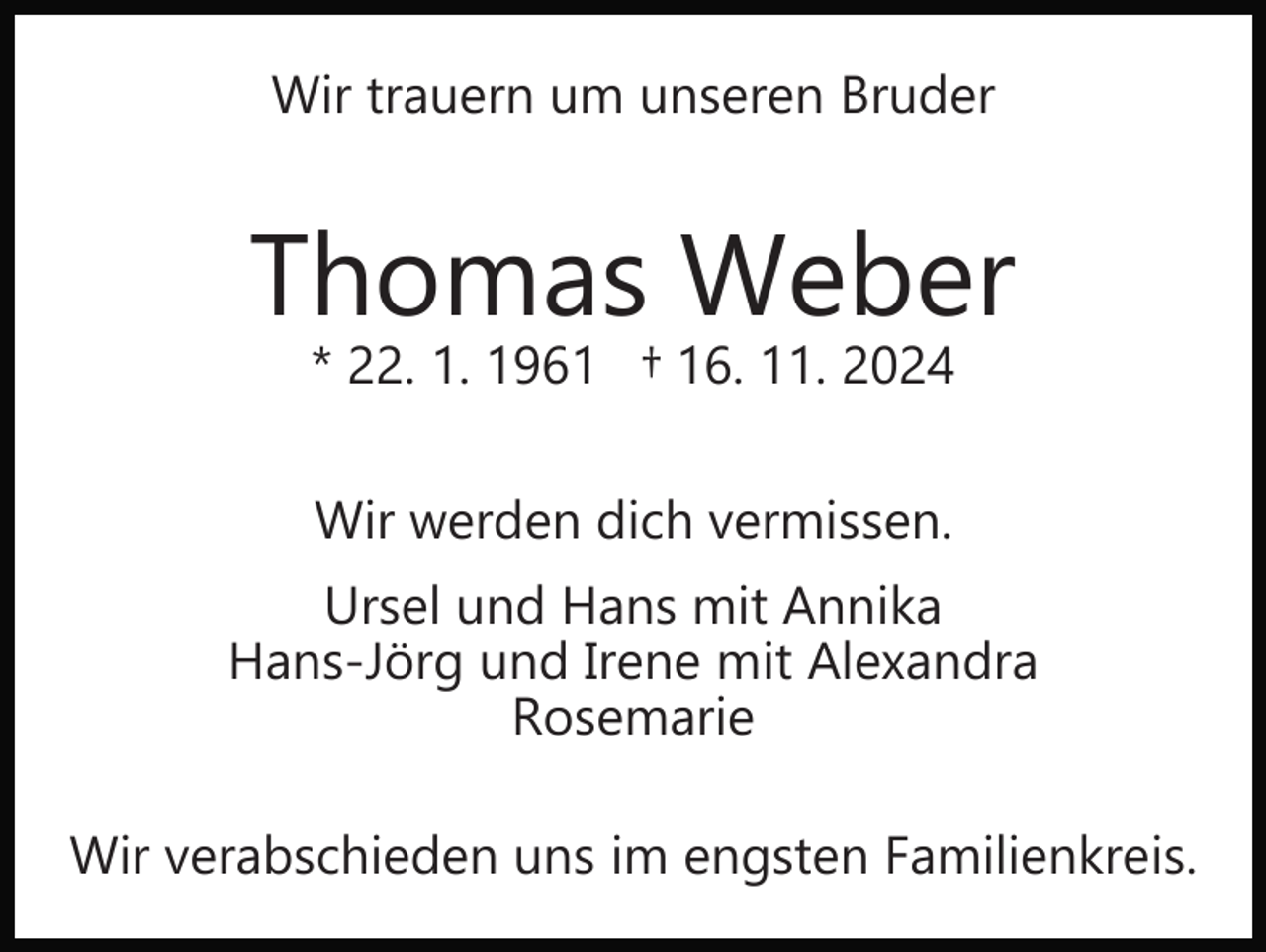 <p>Wir trauern um unseren Bruder</p><p>Thomas Weber<br />* 22. 1. 1961 † 16. 11. 2024<br />Wir werden dich vermissen.<br />Ursel und Hans mit Annika<br />Hans­Jörg und Irene mit Alexandra<br />Rosemarie<br />Wir verabschieden uns im engsten Familienkreis.</p>