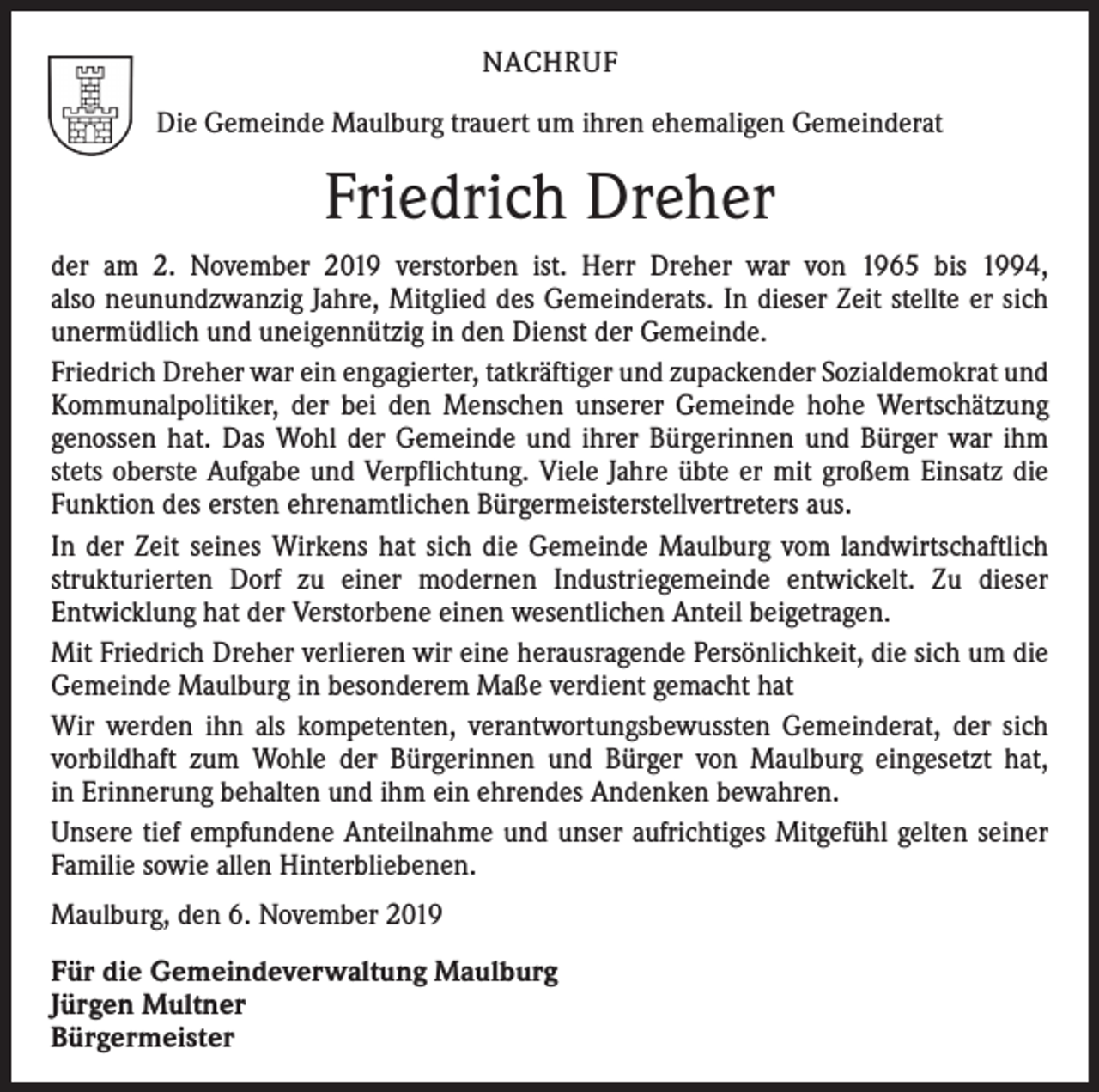 <p>NACHRUF<br />Die Gemeinde Maulburg trauert um ihren ehemaligen Gemeinderat</p><p>Friedrich Dreher<br />der am 2. November 2019 verstorben ist. Herr Dreher war von 1965 bis 1994,<br />also neunundzwanzig Jahre, Mitglied des Gemeinderats. In dieser Zeit stellte er sich<br />unermüdlich und uneigennützig in den Dienst der Gemeinde.<br />Friedrich Dreher war ein engagierter, tatkräftiger und zupackender Sozialdemokrat und<br />Kommunalpolitiker, der bei den Menschen unserer Gemeinde hohe Wertschätzung<br />genossen hat. Das Wohl der Gemeinde und ihrer Bürgerinnen und Bürger war ihm<br />stets oberste Aufgabe und Verpflichtung. Viele Jahre übte er mit großem Einsatz die<br />Funktion des ersten ehrenamtlichen Bürgermeisterstellvertreters aus.<br />In der Zeit seines Wirkens hat sich die Gemeinde Maulburg vom landwirtschaftlich<br />strukturierten Dorf zu einer modernen Industriegemeinde entwickelt. Zu dieser<br />­Entwicklung hat der Verstorbene einen wesentlichen Anteil beigetragen.<br />Mit Friedrich Dreher verlieren wir eine herausragende Persönlichkeit, die sich um die<br />Gemeinde Maulburg in besonderem Maße verdient gemacht hat<br />Wir werden ihn als kompetenten, verantwortungsbewussten Gemeinderat, der sich<br />vorbildhaft zum Wohle der Bürgerinnen und Bürger von Maulburg eingesetzt hat,<br />in Erinnerung behalten und ihm ein ehrendes Andenken bewahren.<br />Unsere tief empfundene Anteilnahme und unser aufrichtiges Mitgefühl gelten seiner<br />Familie sowie allen Hinterbliebenen.<br />Maulburg, den 6. November 2019<br />Für die Gemeindeverwaltung Maulburg<br />Jürgen Multner<br />Bürgermeister</p>
