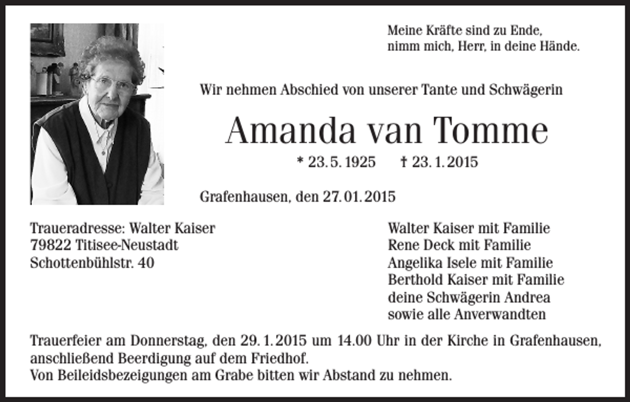 <p>Meine Kräfte sind zu Ende,<br />nimm mich, Herr, in deine Hände.</p><p>Wir nehmen Abschied von unserer Tante und Schwägerin</p><p>Amanda van Tomme<br />* 23. 5. 1925</p><p>† 23. 1. 2015</p><p>Grafenhausen, den 27. 01. 2015<br />Traueradresse: Walter Kaiser<br />79822 Titisee-Neustadt<br />Schottenbühlstr. 40</p><p>Walter Kaiser mit Familie<br />Rene Deck mit Familie<br />Angelika Isele mit Familie<br />Berthold Kaiser mit Familie<br />deine Schwägerin Andrea<br />sowie alle Anverwandten</p><p>Trauerfeier am Donnerstag, den 29. 1. 2015 um 14.00 Uhr in der Kirche in Grafenhausen,<br />anschließend Beerdigung auf dem Friedhof.<br />Von Beileidsbezeigungen am Grabe bitten wir Abstand zu nehmen.</p>