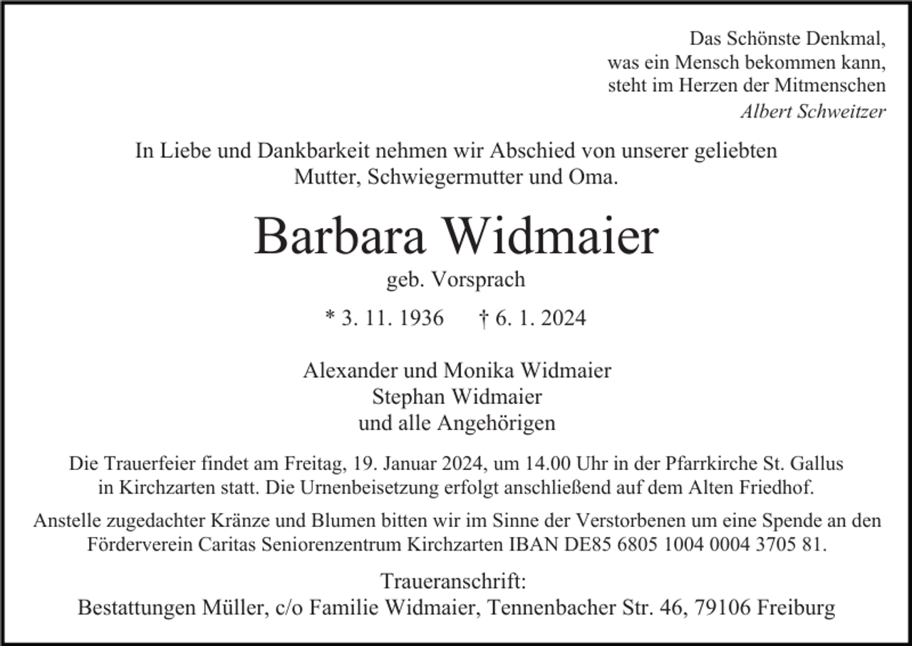 <p>Das Schönste Denkmal,<br />was ein Mensch bekommen kann,<br />steht im Herzen der Mitmenschen<br />Albert Schweitzer</p><p>In Liebe und Dankbarkeit nehmen wir Abschied von unserer geliebten<br />Mutter, Schwiegermutter und Oma.</p><p>Barbara Widmaier<br />geb. Vorsprach<br />* 3. 11. 1936</p><p>† 6. 1. 2024</p><p>Alexander und Monika Widmaier<br />Stephan Widmaier<br />und alle Angehörigen<br />Die Trauerfeier findet am Freitag, 19. Januar 2024, um 14.00 Uhr in der Pfarrkirche St. Gallus<br />in Kirchzarten statt. Die Urnenbeisetzung erfolgt anschließend auf dem Alten Friedhof.<br />Anstelle zugedachter Kränze und Blumen bitten wir im Sinne der Verstorbenen um eine Spende an den<br />Förderverein Caritas Seniorenzentrum Kirchzarten IBAN DE85 6805 1004 0004 3705 81.</p><p>Traueranschrift:<br />Bestattungen Müller, c/o Familie Widmaier, Tennenbacher Str. 46, 79106 Freiburg</p>