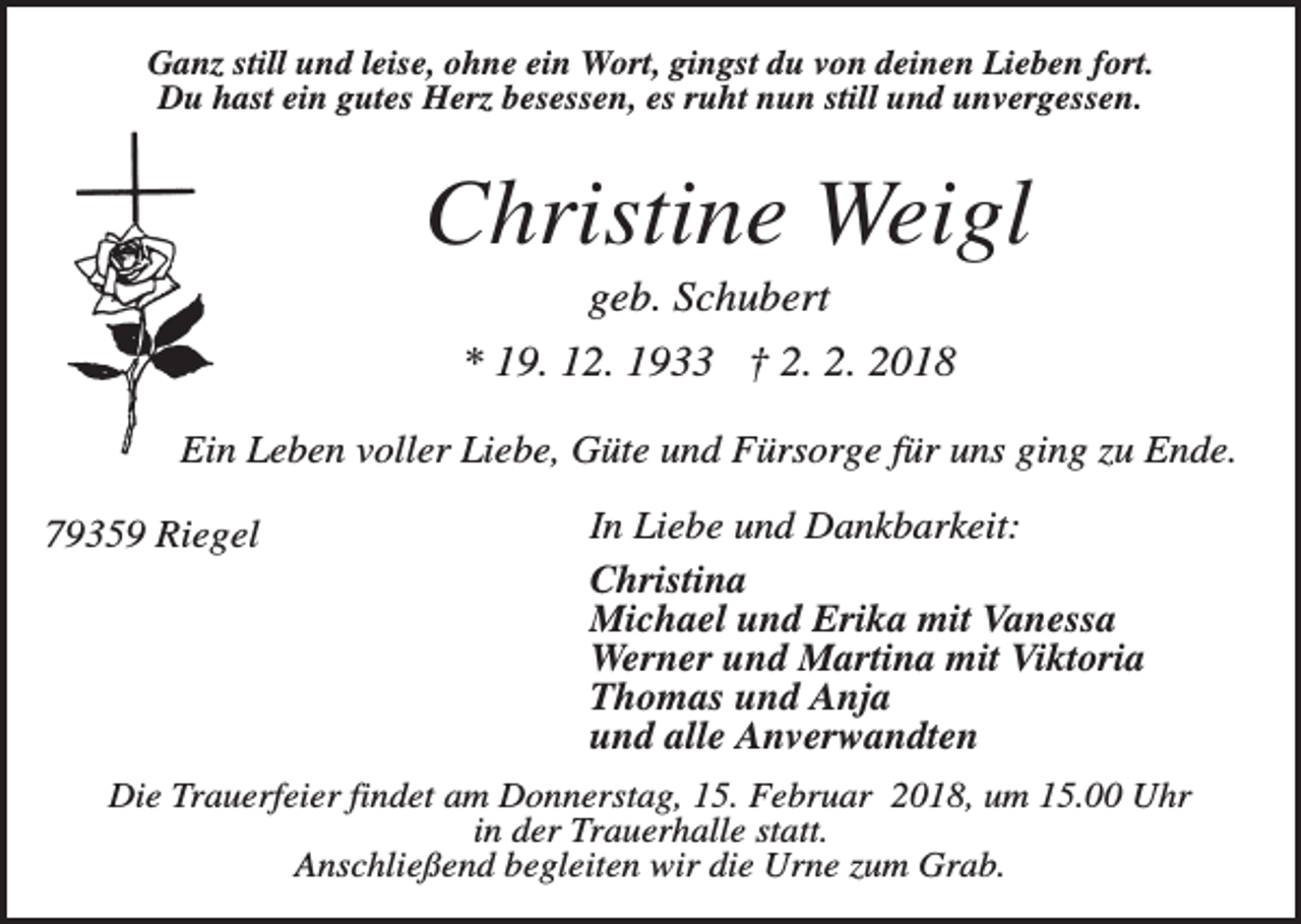 <p>Ganz still und leise, ohne ein Wort, gingst du von deinen Lieben fort.<br />Du hast ein gutes Herz besessen, es ruht nun still und unvergessen.</p><p>Christine Weigl<br />geb. Schubert<br />* 19. 12. 1933 † 2. 2. 2018<br />Ein Leben voller Liebe, Güte und Fürsorge für uns ging zu Ende.<br />79359 Riegel</p><p>In Liebe und Dankbarkeit:<br />Christina<br />Michael und Erika mit Vanessa<br />Werner und Martina mit Viktoria<br />Thomas und Anja<br />und alle Anverwandten</p><p>Die Trauerfeier findet am Donnerstag, 15. Februar 2018, um 15.00 Uhr<br />in der Trauerhalle statt.<br />Anschließend begleiten wir die Urne zum Grab.</p>