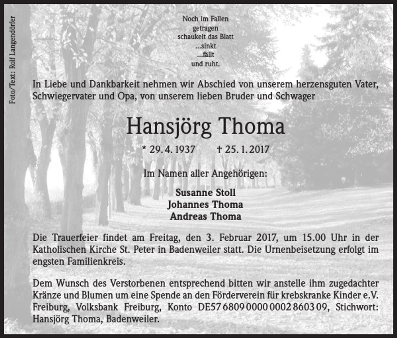 <p>Foto/Text: Rolf Langendörfer</p><p>Noch im Fallen<br />getragen<br />schaukelt das Blatt<br />…sinkt<br />…fällt<br />und ruht.</p><p>In Liebe und Dankbarkeit nehmen wir Abschied von unserem ­herzensguten Vater,<br />Schwiegervater und Opa, von unserem lieben Bruder und Schwager</p><p>Hansjörg Thoma<br />* 29. 4. 1937 † 25. 1. 2017<br />Im Namen aller Angehörigen:<br />Susanne Stoll<br />Johannes Thoma<br />Andreas Thoma<br />Die Trauerfeier findet am Freitag, den 3. Februar 2017, um 15.00 Uhr in der<br />­Katholischen Kirche St. Peter in Badenweiler statt. Die Urnenbeisetzung erfolgt im<br />engsten ­Familienkreis.<br />Dem Wunsch des Verstorbenen entsprechend bitten wir anstelle ihm zugedachter<br />­ ränze und Blumen um eine Spende an den Förderverein für krebskranke Kinder e.V.<br />K<br />Freiburg, Volksbank Freiburg, Konto DE57 6809 02 8603 09, Stichwort:<br />­Hansjörg Thoma, Badenweiler.</p>