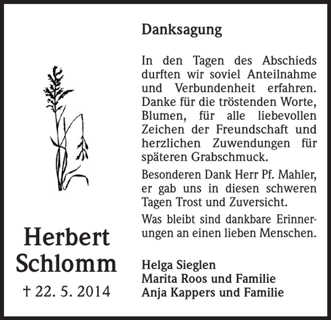 <p>Du siehst den Garten nicht mehr grünen,<br />in dem du immer gern geschafft,<br />du siehst nicht mehrDanksagung<br />die Blumen blühen,<br />weil dir das Leben nahm die Kraft.</p><p>In den Tagen des Abschieds<br />durften wir soviel Anteilnahme<br />und Verbundenheit erfahren.<br />Danke für die tröstenden Worte,<br />Liebeliebevollen<br />Blumen, für Inalle<br />Zeichen der Freundschaft und<br />herzlichen Zuwendungen<br />für<br />In Liebe und Dankbarke<br />späteren Grabschmuck.<br />Helga Sieglin<br />Besonderen Dank<br />Herr<br />Pf.Christian<br />Mahler, Ro<br />Marita<br />und<br />er gab uns inmitdiesen<br />schweren<br />Domenic, Philipp un<br />Tagen Trost und Zuversicht.<br />Efringen-Kirchen,<br />Anja und Markus Kappe<br />ErinnerJulius-Schmidt-Weg 10 Was bleibt sind<br />mitdankbare<br />Matthias,<br />Eléna und<br />ungen an einen lieben Menschen.</p><p>Herbert<br />Schlomm</p><p>Die Abdankungsfeier mit Urnenbeisetzung findet am Freitag, d<br />Helga Sieglen<br />13.00 Uhr in der Christuskirche<br />in Kirchen statt.<br />Marita Roos und Familie<br />Anja Kappers und Familie<br />† 22. 5. 2014</p>