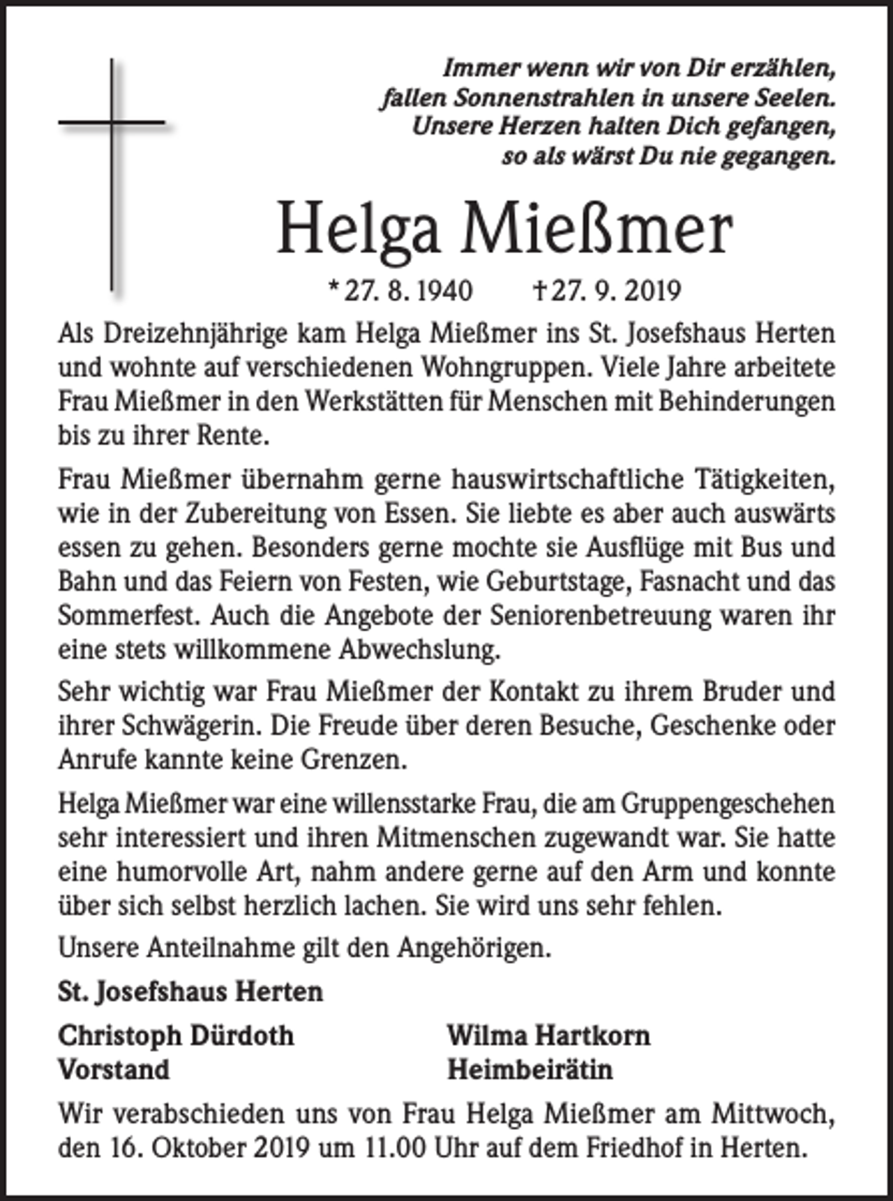<p>Immer wenn wir von Dir erzählen,<br />fallen Sonnenstrahlen in unsere Seelen.<br />Unsere Herzen halten Dich gefangen,<br />so als wärst Du nie gegangen.</p><p>Helga Mießmer<br />* 27. 8. 1940 † 27. 9. 2019<br />Als Dreizehnjährige kam Helga Mießmer ins St. Josefshaus Herten<br />und wohnte auf verschiedenen Wohngruppen. Viele Jahre arbeitete<br />Frau Mießmer in den Werkstätten für Menschen mit Behinderungen<br />bis zu ihrer Rente.<br />Frau Mießmer übernahm gerne hauswirtschaftliche Tätigkeiten,<br />wie in der Zubereitung von Essen. Sie liebte es aber auch auswärts<br />essen zu gehen. Besonders gerne mochte sie Ausflüge mit Bus und<br />Bahn und das Feiern von Festen, wie Geburtstage, Fasnacht und das<br />Sommerfest. Auch die Angebote der Seniorenbetreuung waren ihr<br />eine stets willkommene Abwechslung.<br />Sehr wichtig war Frau Mießmer der Kontakt zu ihrem Bruder und<br />ihrer Schwägerin. Die Freude über deren Besuche, Geschenke oder<br />Anrufe kannte keine Grenzen.<br />Helga Mießmer war eine willensstarke Frau, die am Gruppengeschehen<br />sehr interessiert und ihren Mitmenschen zugewandt war. Sie hatte<br />eine humorvolle Art, nahm andere gerne auf den Arm und konnte<br />über sich selbst herzlich lachen. Sie wird uns sehr fehlen.<br />Unsere Anteilnahme gilt den Angehörigen.<br />St. Josefshaus Herten<br />Christoph Dürdoth<br />Wilma Hartkorn<br />Vorstand<br />Heimbeirätin<br />Wir verabschieden uns von Frau Helga Mießmer am Mittwoch,<br />den 16. Oktober 2019 um 11.00 Uhr auf dem Friedhof in Herten.</p>