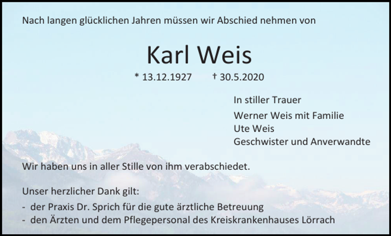 <p>Nach langen glücklichen Jahren müssen wir Abschied nehmen von</p><p>Karl Weis<br />* 13.12.1927</p><p>† 30.5.2020<br />In stiller Trauer<br />Werner Weis mit Familie<br />Ute Weis<br />Geschwister und Anverwandte</p><p>Wir haben uns in aller Stille von ihm verabschiedet.<br />Unser herzlicher Dank gilt:<br />- der Praxis Dr. Sprich für die gute ärztliche Betreuung<br />- den Ärzten und dem Pflegepersonal des Kreiskrankenhauses Lörrach</p>