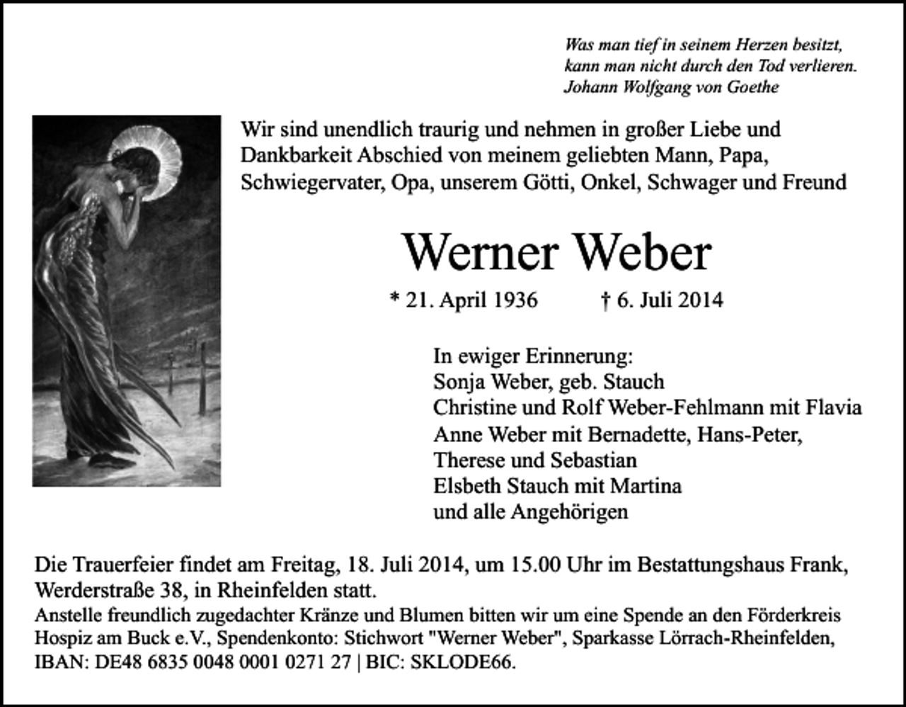 <p>Was man tief in seinem Herzen besitzt,<br />kann man nicht durch den Tod verlieren.<br />Johann Wolfgang von Goethe</p><p>Wir sind unendlich traurig und nehmen in großer Liebe und<br />Dankbarkeit Abschied von meinem geliebten Mann, Papa,<br />Schwiegervater, Opa, unserem Götti, Onkel, Schwager und Freund</p><p>Werner Weber</p><p>* 21. April 1936</p><p>† 6. Juli 2014</p><p>In ewiger Erinnerung:<br />Sonja Weber, geb. Stauch<br />Christine und Rolf Weber-Fehlmann mit Flavia<br />Anne Weber mit Bernadette, Hans-Peter,<br />Therese und Sebastian<br />Elsbeth Stauch mit Martina<br />und alle Angehörigen<br />Die Trauerfeier findet am Freitag, 18. Juli 2014, um 15.00 Uhr im Bestattungshaus Frank,<br />Werderstraße 38, in Rheinfelden statt.<br />Anstelle freundlich zugedachter Kränze und Blumen bitten wir um eine Spende an den Förderkreis<br />Hospiz am Buck e.V., Spendenkonto: Stichwort "Werner Weber", Sparkasse Lörrach-Rheinfelden,<br />IBAN: DE48 6835 0048 0001 0271 27 | BIC: SKLODE66.</p>