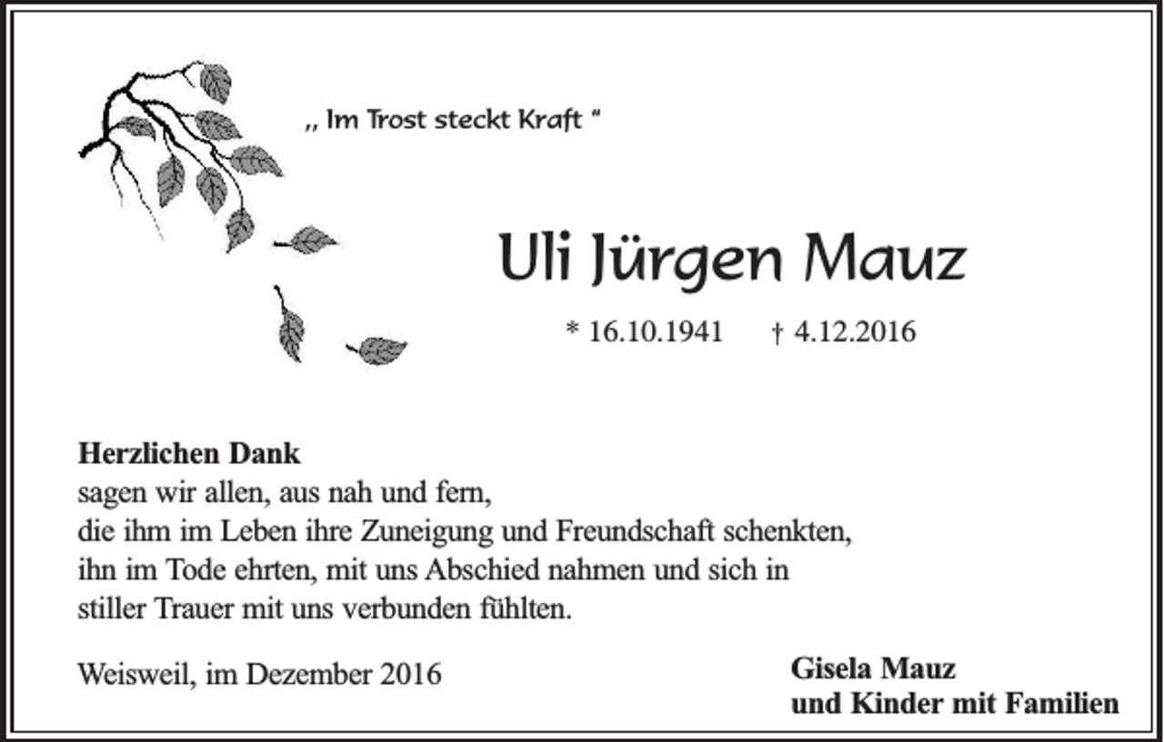<p>,, Im Trost steckt Kraft “</p><p>Uli Jürgen Mauz<br />* 16.10.1941</p><p>†</p><p>4.12.2016</p><p>Herzlichen Dank<br />sagen wir allen, aus nah und fern,<br />die ihm im Leben ihre Zuneigung und Freundschaft schenkten,<br />ihn im Tode ehrten, mit uns Abschied nahmen und sich in<br />stiller Trauer mit uns verbunden fühlten.<br />Weisweil, im Dezember 2016</p><p>Gisela Mauz<br />und Kinder mit Familien</p>