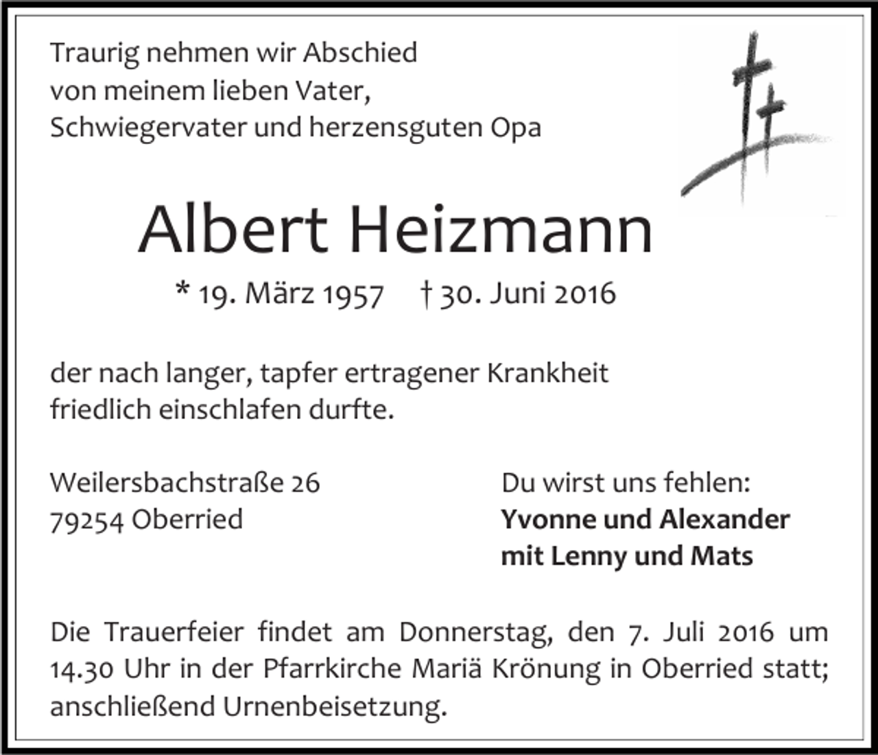 <p>Traurig nehmen wir Abschied<br />von meinem lieben Vater,<br />Schwiegervater und herzensguten Opa</p><p>Albert Heizmann<br />* 19. März 1957</p><p>† 30. Juni 2016</p><p>der nach langer, tapfer ertragener Krankheit<br />friedlich einschlafen durfte.<br />Weilersbachstraße 26<br />79254 Oberried</p><p>Du wirst uns fehlen:<br />Yvonne und Alexander<br />mit Lenny und Mats</p><p>Die Trauerfeier findet am Donnerstag, den 7. Juli 2016 um<br />14.30 Uhr in der Pfarrkirche Mariä Krönung in Oberried statt;<br />anschließend Urnenbeisetzung.</p>
