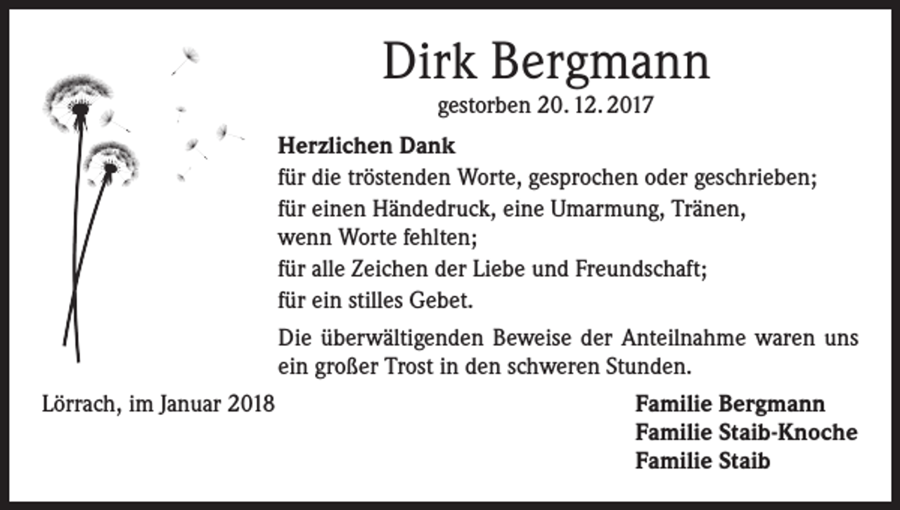 <p>Dirk Bergmann<br />gestorben 20. 12. 2017</p><p>Herzlichen Dank<br />für die tröstenden Worte, gesprochen oder geschrieben;<br />für einen Händedruck, eine Umarmung, Tränen,<br />wenn Worte fehlten;<br />für alle Zeichen der Liebe und Freundschaft;<br />für ein stilles Gebet.<br />Die überwältigenden Beweise der Anteilnahme waren uns<br />ein großer Trost in den schweren Stunden.<br />Lörrach, im Januar 2018</p><p>amilie Bergmann<br />F<br />Familie Staib-Knoche<br />Familie Staib</p>