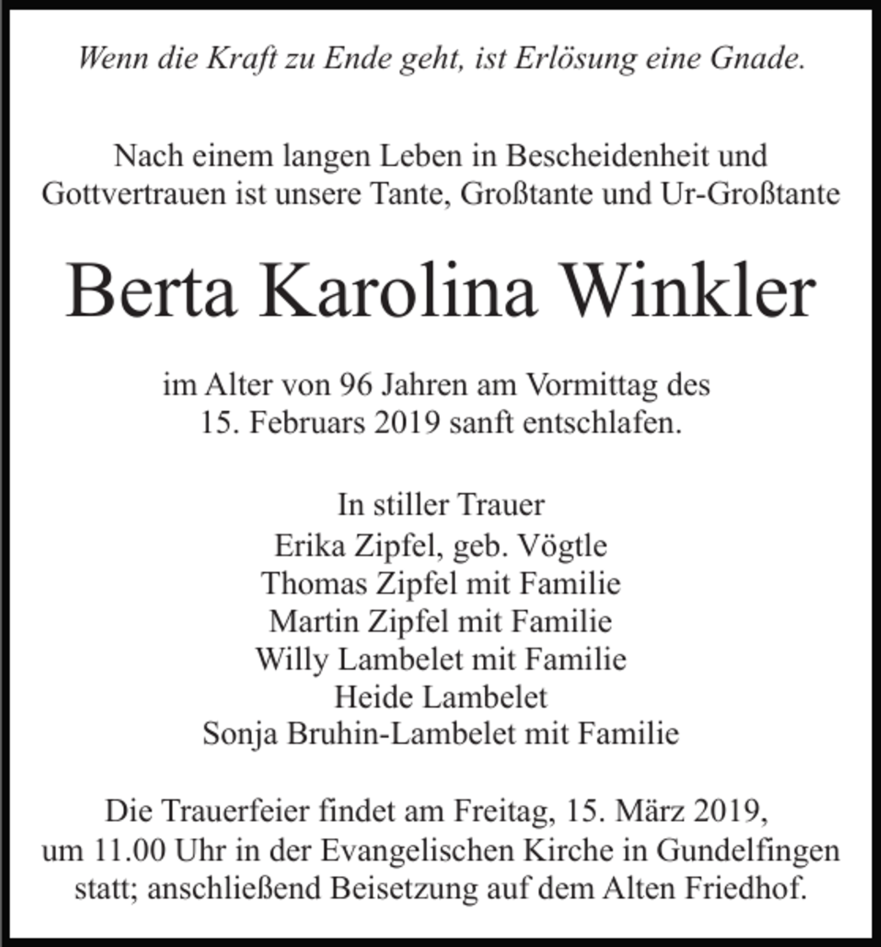 <p>Wenn die Kraft zu Ende geht, ist Erlösung eine Gnade.<br />Nach einem langen Leben in Bescheidenheit und<br />Gottvertrauen ist unsere Tante, Großtante und Ur-Großtante</p><p>Berta Karolina Winkler<br />im Alter von 96 Jahren am Vormittag des<br />15. Februars 2019 sanft entschlafen.<br />In stiller Trauer<br />Erika Zipfel, geb. Vögtle<br />Thomas Zipfel mit Familie<br />Martin Zipfel mit Familie<br />Willy Lambelet mit Familie<br />Heide Lambelet<br />Sonja Bruhin-Lambelet mit Familie<br />Die Trauerfeier findet am Freitag, 15. März 2019,<br />um 11.00 Uhr in der Evangelischen Kirche in Gundelfingen<br />statt; anschließend Beisetzung auf dem Alten Friedhof.</p>