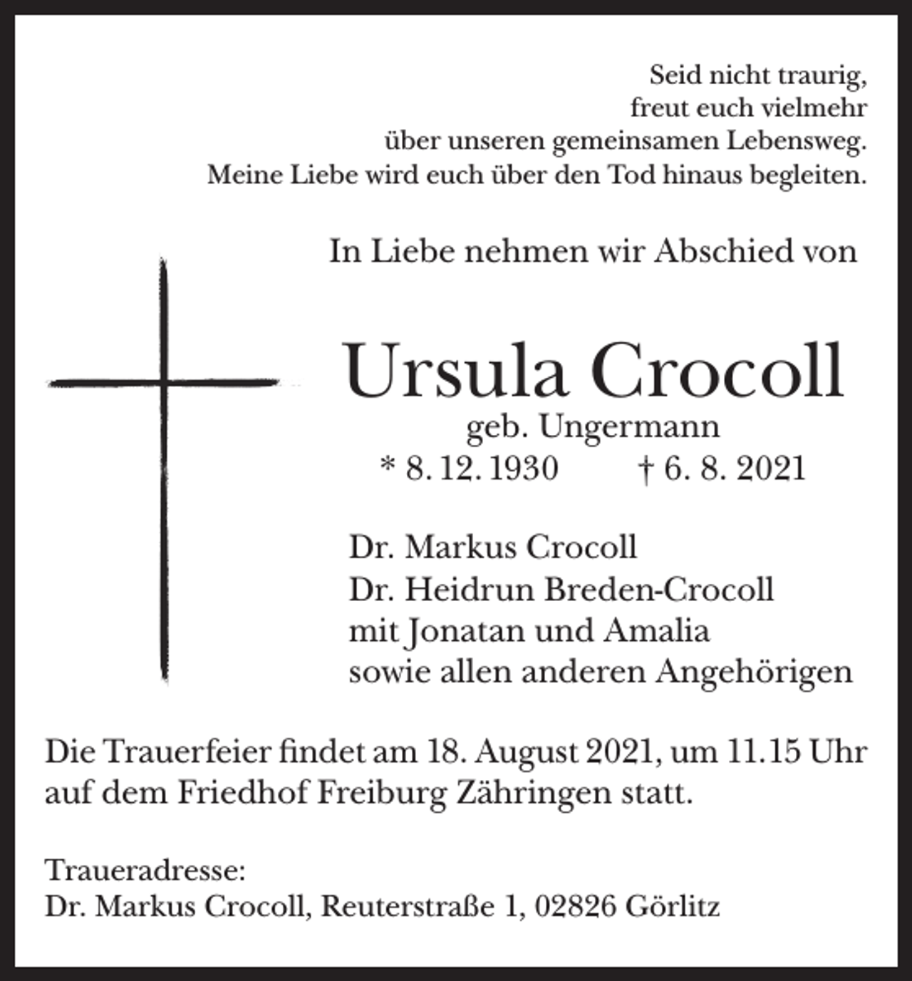 <p>Seid nicht traurig,<br />freut euch vielmehr<br />über unseren gemeinsamen Lebensweg.<br />Meine Liebe wird euch über den Tod hinaus begleiten.</p><p>In Liebe nehmen wir Abschied von</p><p>Ursula Crocoll<br />geb. Ungermann<br />* 8. 12. 1930<br />† 6. 8. 2021</p><p>Dr. Markus Crocoll<br />Dr. Heidrun Breden-Crocoll<br />mit Jonatan und Amalia<br />sowie allen anderen Angehörigen<br />Die Trauerfeier findet am 18. August 2021, um 11.15 Uhr<br />auf dem Friedhof Freiburg Zähringen statt.<br />Traueradresse:<br />Dr. Markus Crocoll, Reuterstraße 1, 02826 Görlitz</p>