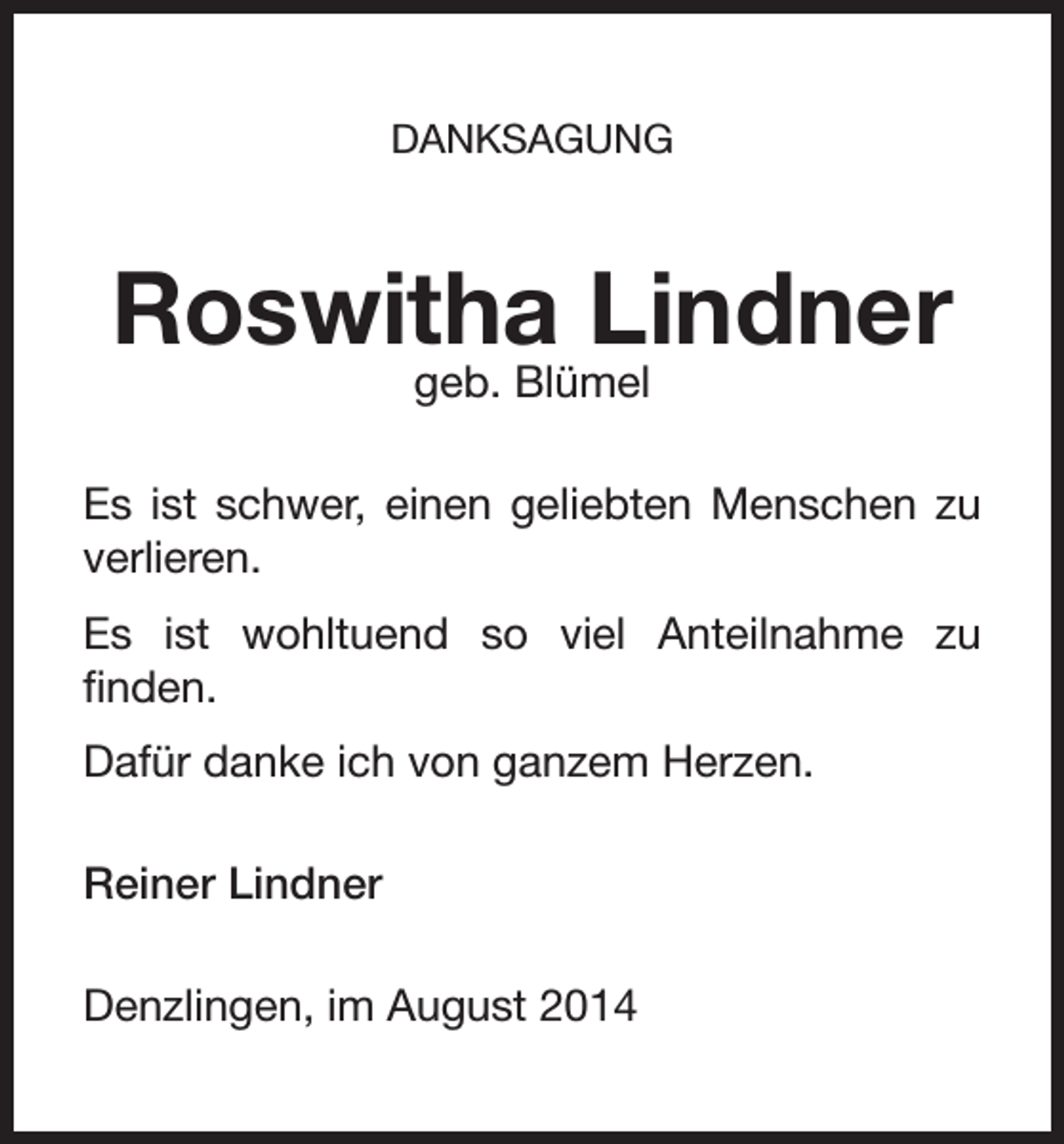 <p>DANKSAGUNG</p><p>Roswitha Lindner<br />geb. Blümel</p><p>Es ist schwer, einen geliebten Menschen zu<br />verlieren.<br />Es ist wohltuend so viel Anteilnahme zu<br />finden.<br />Dafür danke ich von ganzem Herzen.<br />Reiner Lindner<br />Denzlingen, im August 2014</p>