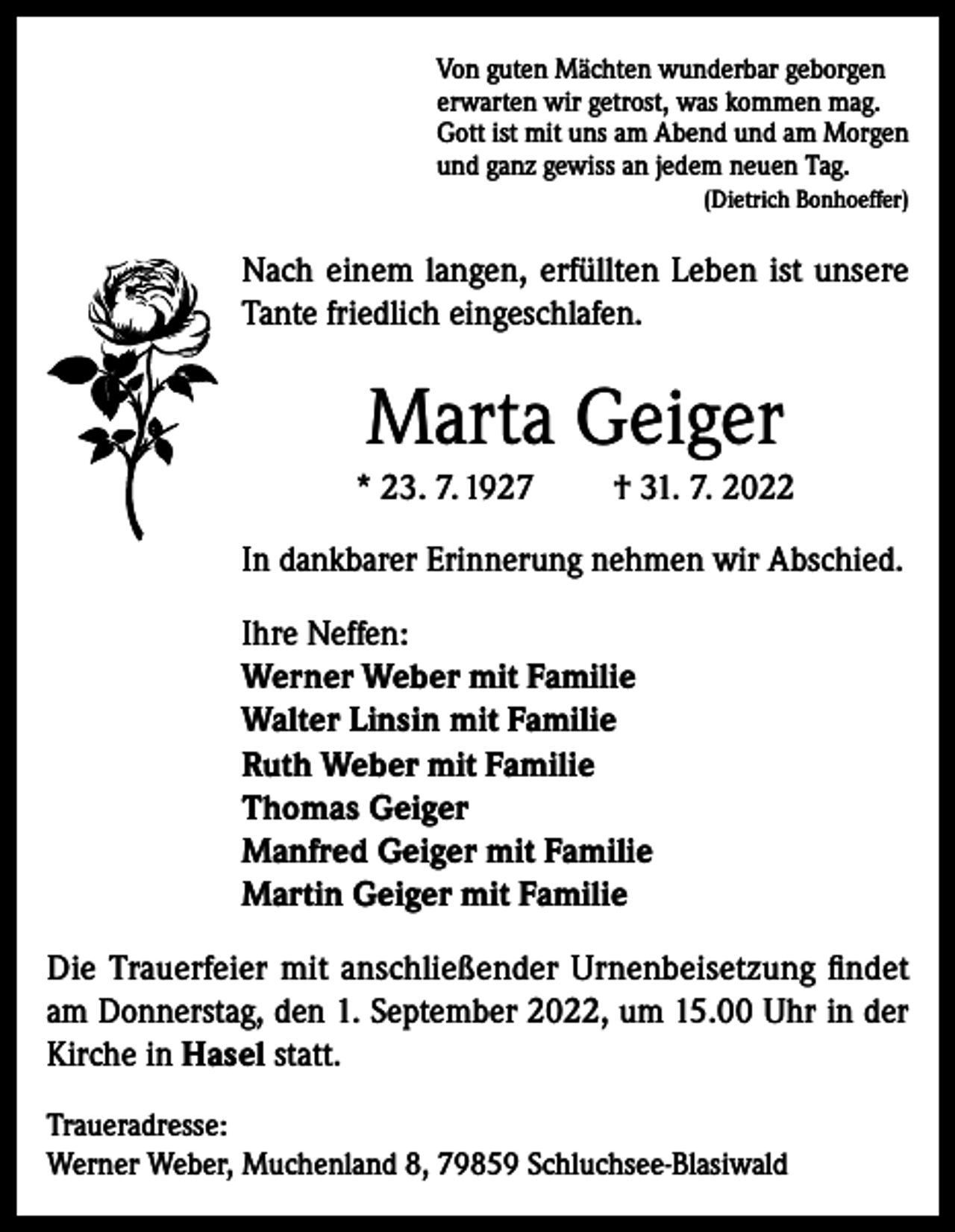 <p>Von guten Mächten wunderbar geborgen<br />erwarten wir getrost, was kommen mag.<br />Gott ist mit uns am Abend und am Morgen<br />und ganz gewiss an jedem neuen Tag.</p><p>(Dietrich Bonhoeffer)</p><p>Nach einem langen, erfüllten Leben ist unsere<br />Tante friedlich eingeschlafen.</p><p>Marta Geiger<br />* 23. 7. 1927</p><p>† 31. 7. 2022</p><p>In dankbarer Erinnerung nehmen wir Abschied.<br />Ihre Neffen:<br />Werner Weber mit Familie<br />Walter Linsin mit Familie<br />Ruth Weber mit Familie<br />Thomas Geiger<br />Manfred Geiger mit Familie<br />Martin Geiger mit Familie<br />Die Trauerfeier mit anschließender Urnenbeisetzung findet<br />am Donnerstag, den 1. September 2022, um 15.00 Uhr in der<br />Kirche in Hasel statt.<br />Traueradresse:<br />Werner Weber, Muchenland 8, 79859 Schluchsee-Blasiwald</p>