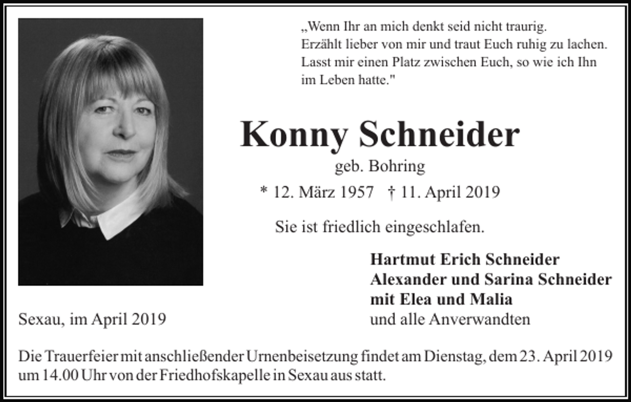 <p>„Wenn Ihr an mich denkt seid nicht traurig.<br />Erzählt lieber von mir und traut Euch ruhig zu lachen.<br />Lasst mir einen Platz zwischen Euch, so wie ich Ihn<br />im Leben hatte."</p><p>Konny Schneider<br />geb. Bohring<br />* 12. März 1957 † 11. April 2019<br />Sie ist friedlich eingeschlafen.</p><p>Sexau, im April 2019</p><p>Hartmut Erich Schneider<br />Alexander und Sarina Schneider<br />mit Elea und Malia<br />und alle Anverwandten</p><p>Die Trauerfeier mit anschließender Urnenbeisetzung findet am Dienstag, dem 23. April 2019<br />um 14.00 Uhr von der Friedhofskapelle in Sexau aus statt.</p>