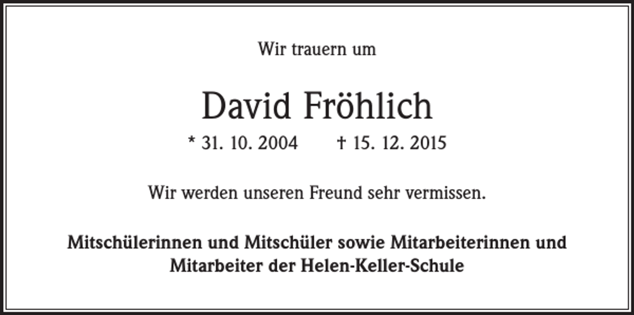 <p>Wir trauern um</p><p>David Fröhlich<br />* 31. 10. 2004 † 15. 12. 2015<br />Wir werden unseren Freund sehr vermissen.<br />Mitschülerinnen und Mitschüler sowie Mitarbeiterinnen und<br />Mitarbeiter der Helen-Keller-Schule</p>