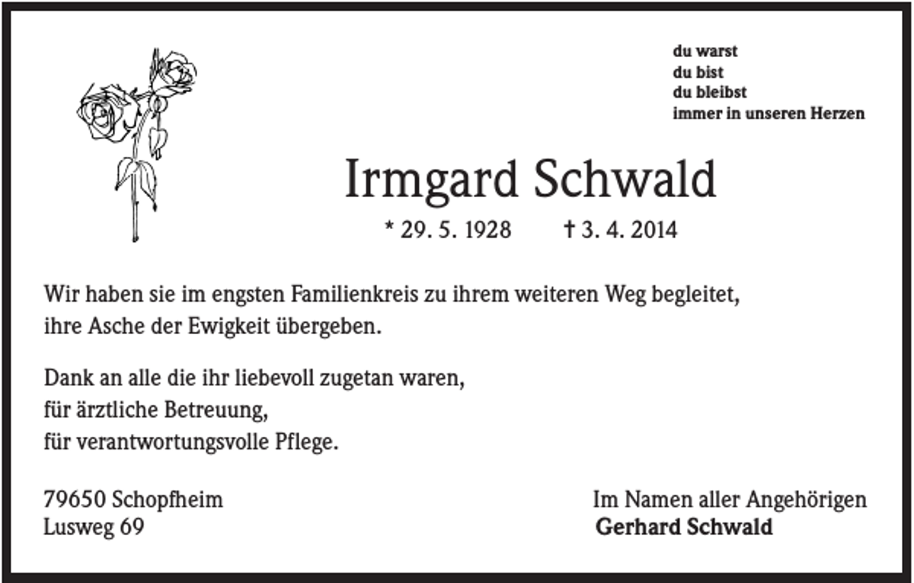 <p>du warst<br />du bist<br />du bleibst<br />immer in unseren Herzen</p><p>Irmgard Schwald<br />* 29. 5. 1928</p><p>✝ 3. 4. 2014</p><p>Wir haben sie im engsten Familienkreis zu ihrem weiteren Weg begleitet,<br />ihre Asche der Ewigkeit übergeben.<br />Dank an alle die ihr liebevoll zugetan waren,<br />für ärztliche Betreuung,<br />für verantwortungsvolle Pflege.<br />79650 Schopfheim<br />Lusweg 69</p><p>Im Namen aller Angehörigen<br />Gerhard Schwald</p>