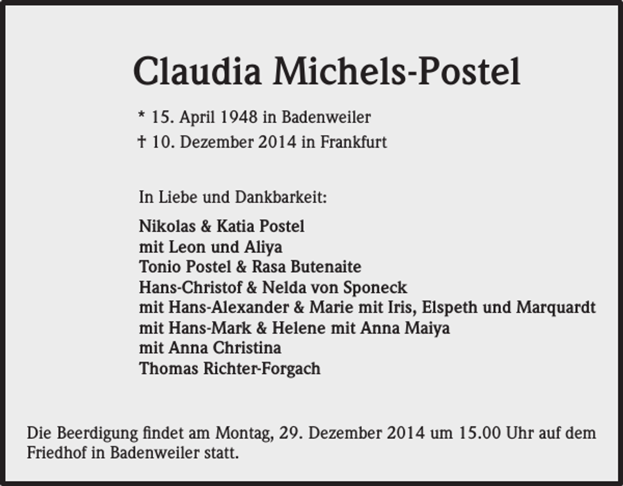 <p>Claudia Michels-Postel<br />* 15. April 1948 in Badenweiler<br />† 10. Dezember 2014 in Frankfurt<br />In Liebe und Dankbarkeit:<br />Nikolas &amp; Katia Postel<br />mit Leon und Aliya<br />Tonio Postel &amp; Rasa Butenaite<br />Hans-Christof &amp; Nelda von Sponeck<br />mit Hans-Alexander &amp; Marie mit Iris, Elspeth und Marquardt<br />mit Hans-Mark &amp; Helene mit Anna Maiya<br />mit Anna Christina<br />Thomas Richter-Forgach</p><p>Die Beerdigung findet am Montag, 29. Dezember 2014 um 15.00 Uhr auf dem<br />Friedhof in Badenweiler statt.</p>