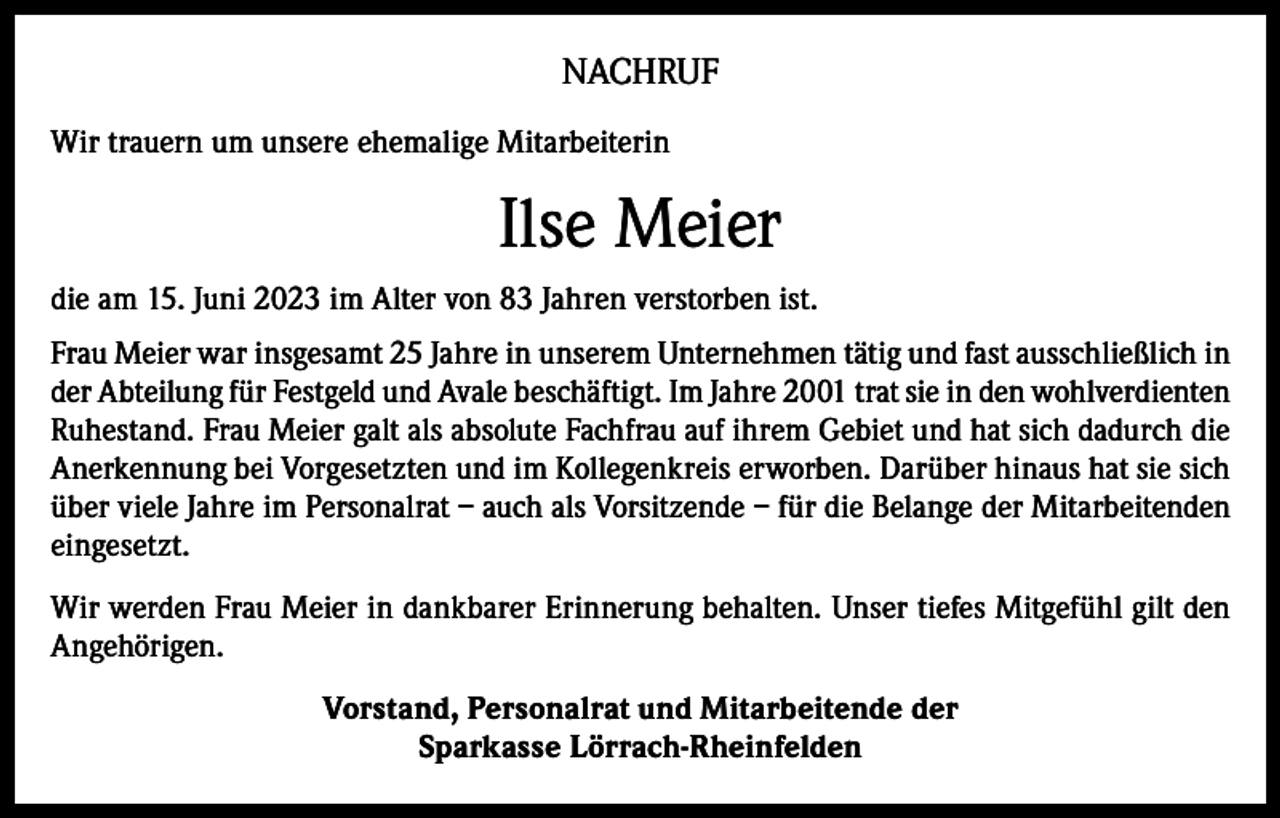 <p>NACHRUF<br />Wir trauern um unsere ehemalige Mitarbeiterin</p><p>Ilse Meier<br />die am 15. Juni 2023 im Alter von 83 Jahren verstorben ist.<br />Frau Meier war insgesamt 25 Jahre in unserem Unternehmen tätig und fast ausschließlich in<br />der Abteilung für Festgeld und Avale beschäftigt. Im Jahre 2001 trat sie in den wohlverdienten<br />Ruhestand. Frau Meier galt als absolute Fachfrau auf ihrem Gebiet und hat sich dadurch die<br />Anerkennung bei Vorgesetzten und im Kollegenkreis erworben. Darüber hinaus hat sie sich<br />über viele Jahre im Personalrat – auch als Vorsitzende – für die Belange der Mitarbeitenden<br />eingesetzt.<br />Wir werden Frau Meier in dankbarer Erinnerung behalten. Unser tiefes Mitgefühl gilt den<br />Angehörigen.<br />Vorstand, Personalrat und Mitarbeitende der<br />Sparkasse Lörrach-Rheinfelden</p>