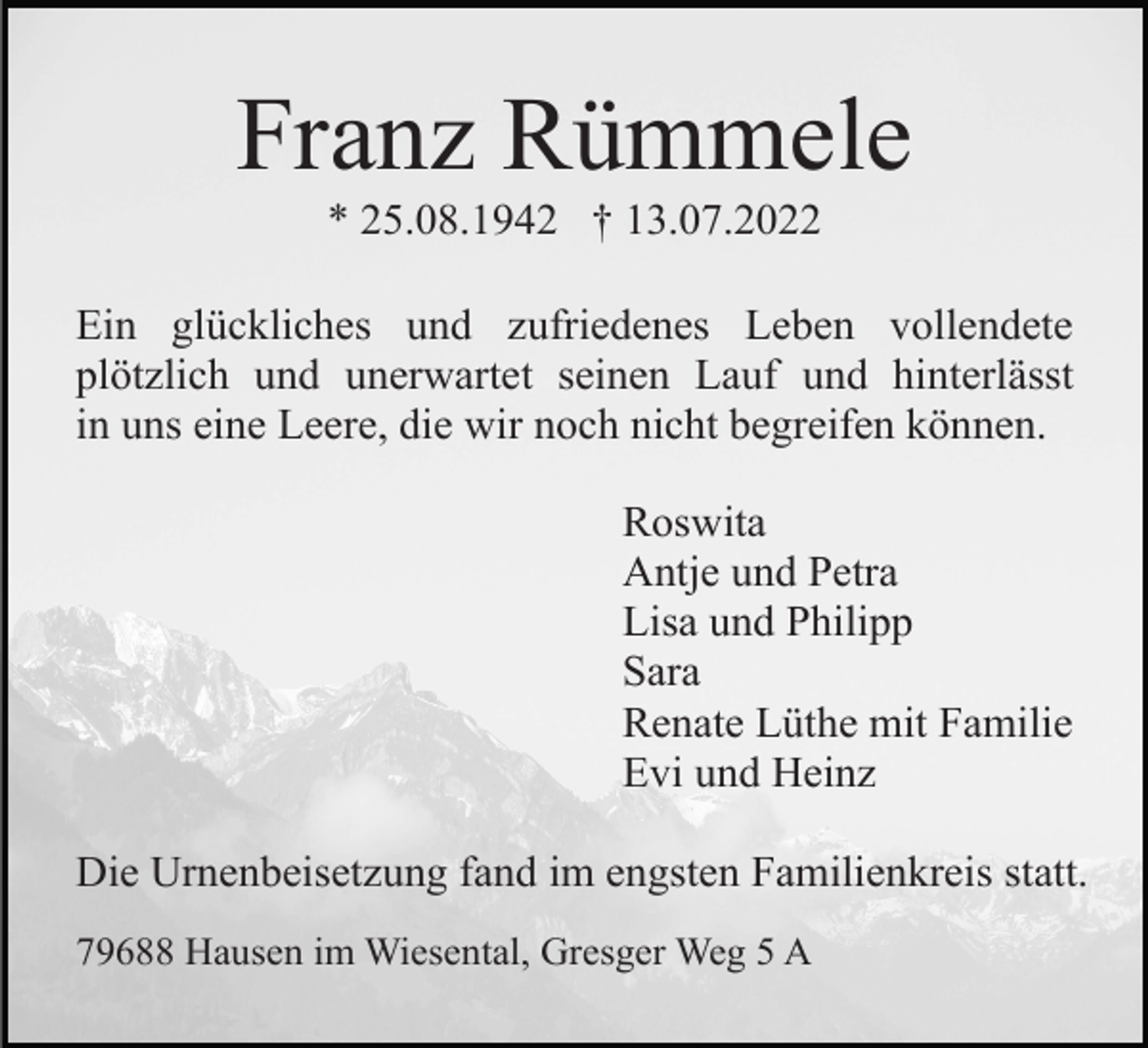 <p>Franz Rümmele<br />* 25.08.1942 † 13.07.2022<br />Ein glückliches und zufriedenes Leben vollendete<br />plötzlich und unerwartet seinen Lauf und hinterlässt<br />in uns eine Leere, die wir noch nicht begreifen können.<br />Roswita<br />Antje und Petra<br />Lisa und Philipp<br />Sara<br />Renate Lüthe mit Familie<br />Evi und Heinz<br />Die Urnenbeisetzung fand im engsten Familienkreis statt.<br />79688 Hausen im Wiesental, Gresger Weg 5 A</p>