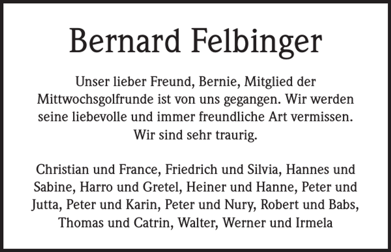 <p>Bernard Felbinger<br />Unser lieber Freund, Bernie, Mitglied der<br />Mittwochsgolfrunde ist von uns gegangen. Wir werden<br />seine liebevolle und immer freundliche Art vermissen.<br />Wir sind sehr traurig.<br />Christian und France, Friedrich und Silvia, Hannes und<br />Sabine, Harro und Gretel, Heiner und Hanne, Peter und<br />Jutta, Peter und Karin, Peter und Nury, Robert und Babs,<br />Thomas und Catrin, Walter, Werner und Irmela</p>