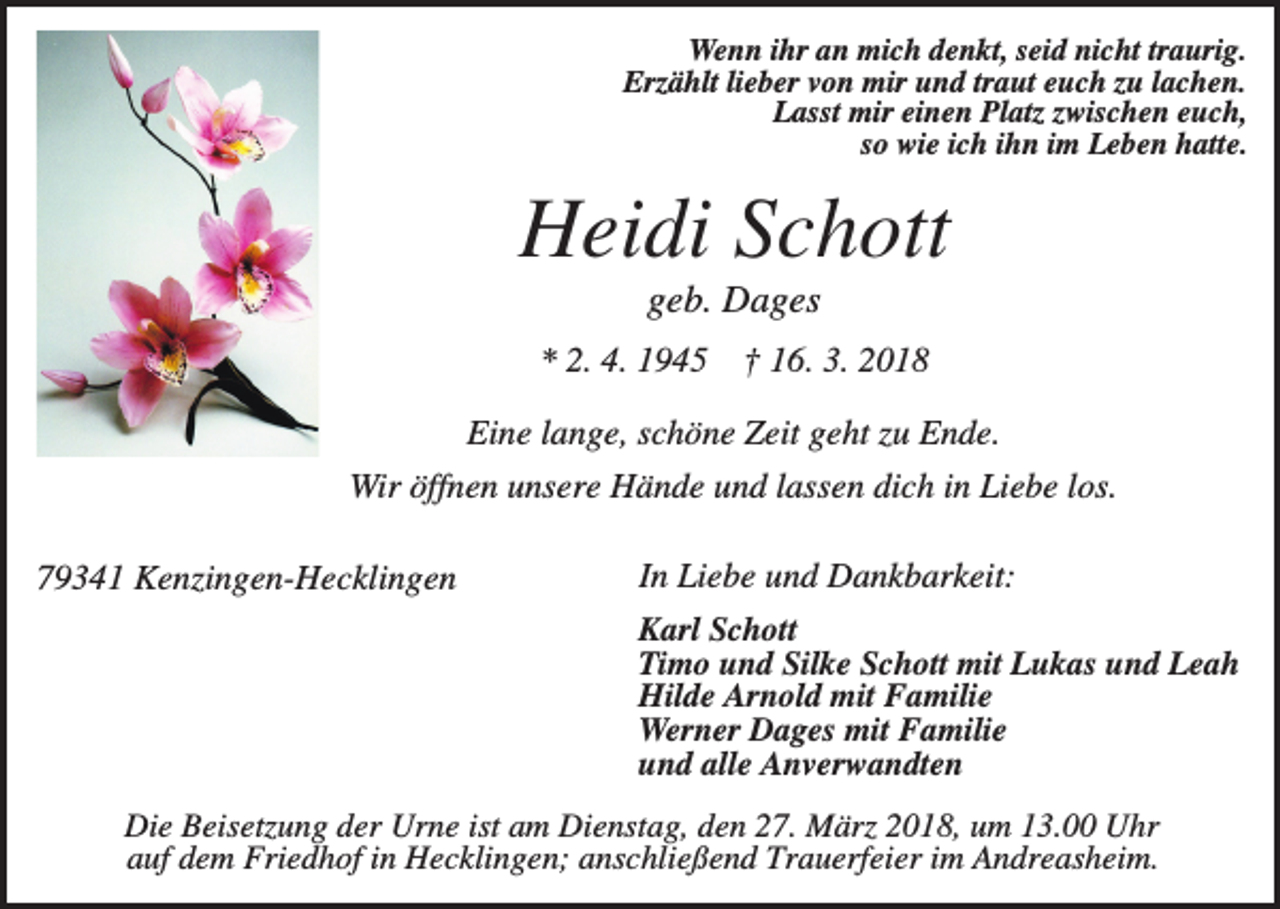 <p>Wenn ihr an mich denkt, seid nicht traurig.<br />Erzählt lieber von mir und traut euch zu lachen.<br />Lasst mir einen Platz zwischen euch,<br />so wie ich ihn im Leben hatte.</p><p>Heidi Schott<br />geb. Dages<br />* 2. 4. 1945</p><p>† 16. 3. 2018</p><p>Eine lange, schöne Zeit geht zu Ende.<br />Wir öffnen unsere Hände und lassen dich in Liebe los.<br />79341 Kenzingen-Hecklingen</p><p>In Liebe und Dankbarkeit:<br />Karl Schott<br />Timo und Silke Schott mit Lukas und Leah<br />Hilde Arnold mit Familie<br />Werner Dages mit Familie<br />und alle Anverwandten</p><p>Die Beisetzung der Urne ist am Dienstag, den 27. März 2018, um 13.00 Uhr<br />auf dem Friedhof in Hecklingen; anschließend Trauerfeier im Andreasheim.</p>