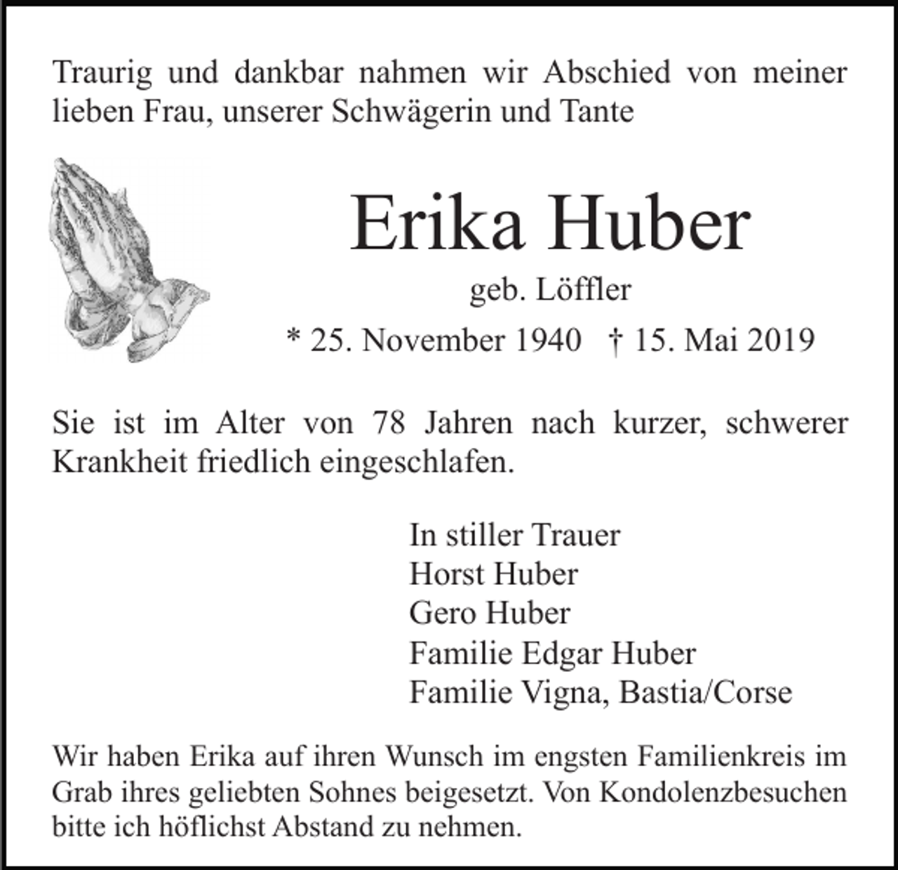 <p>Traurig und dankbar nahmen wir Abschied von meiner<br />lieben Frau, unserer Schwägerin und Tante</p><p>Erika Huber<br />geb. Löffler<br />* 25. November 1940 † 15. Mai 2019<br />Sie ist im Alter von 78 Jahren nach kurzer, schwerer<br />Krankheit friedlich eingeschlafen.<br />In stiller Trauer<br />Horst Huber<br />Gero Huber<br />Familie Edgar Huber<br />Familie Vigna, Bastia/Corse<br />Wir haben Erika auf ihren Wunsch im engsten Familienkreis im<br />Grab ihres geliebten Sohnes beigesetzt. Von Kondolenzbesuchen<br />bitte ich höflichst Abstand zu nehmen.</p>