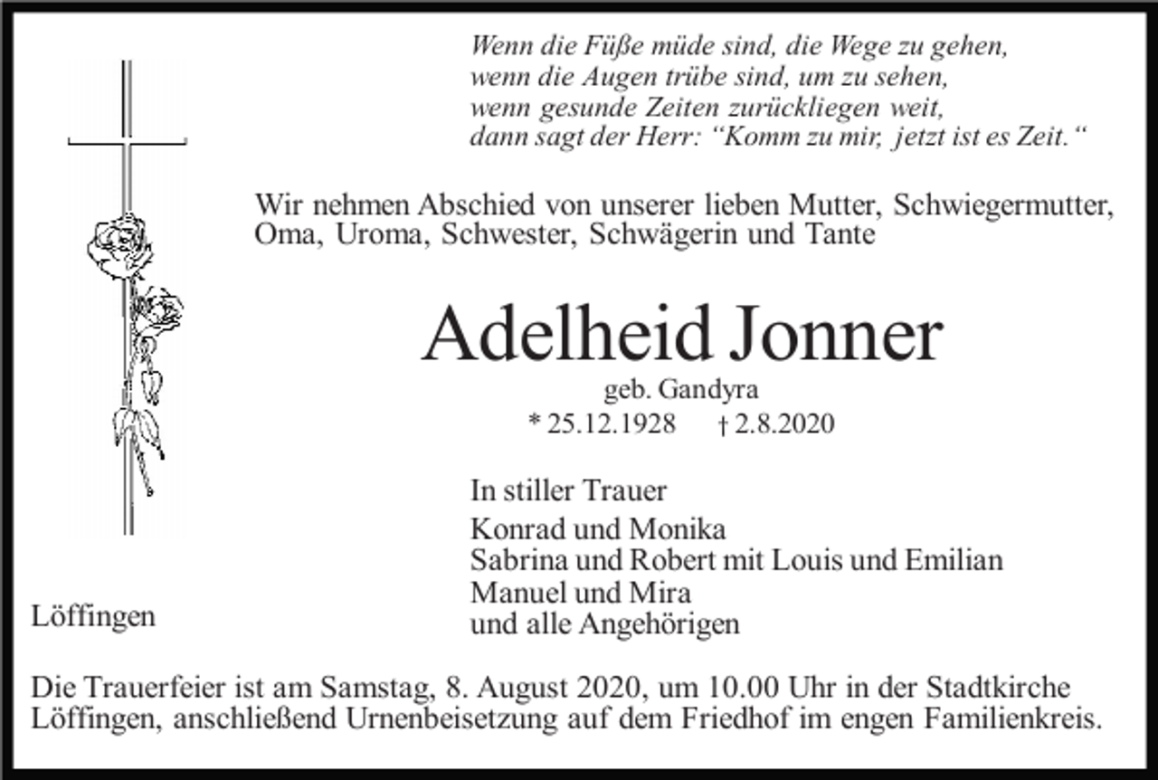 <p>Wenn die Füße müde sind, die Wege zu gehen,<br />wenn die Augen trübe sind, um zu sehen,<br />wenn gesunde Zeiten zurückliegen weit,<br />dann sagt der Herr: “Komm zu mir, jetzt ist es Zeit.“</p><p>Wir nehmen Abschied von unserer lieben Mutter, Schwiegermutter,<br />Oma, Uroma, Schwester, Schwägerin und Tante</p><p>Adelheid Jonner<br />geb. Gandyra<br />* 25.12.1928 † 2.8.2020</p><p>Löffingen</p><p>In stiller Trauer<br />Konrad und Monika<br />Sabrina und Robert mit Louis und Emilian<br />Manuel und Mira<br />und alle Angehörigen</p><p>Die Trauerfeier ist am Samstag, 8. August 2020, um 10.00 Uhr in der Stadtkirche<br />Löffingen, anschließend Urnenbeisetzung auf dem Friedhof im engen Familienkreis.</p>