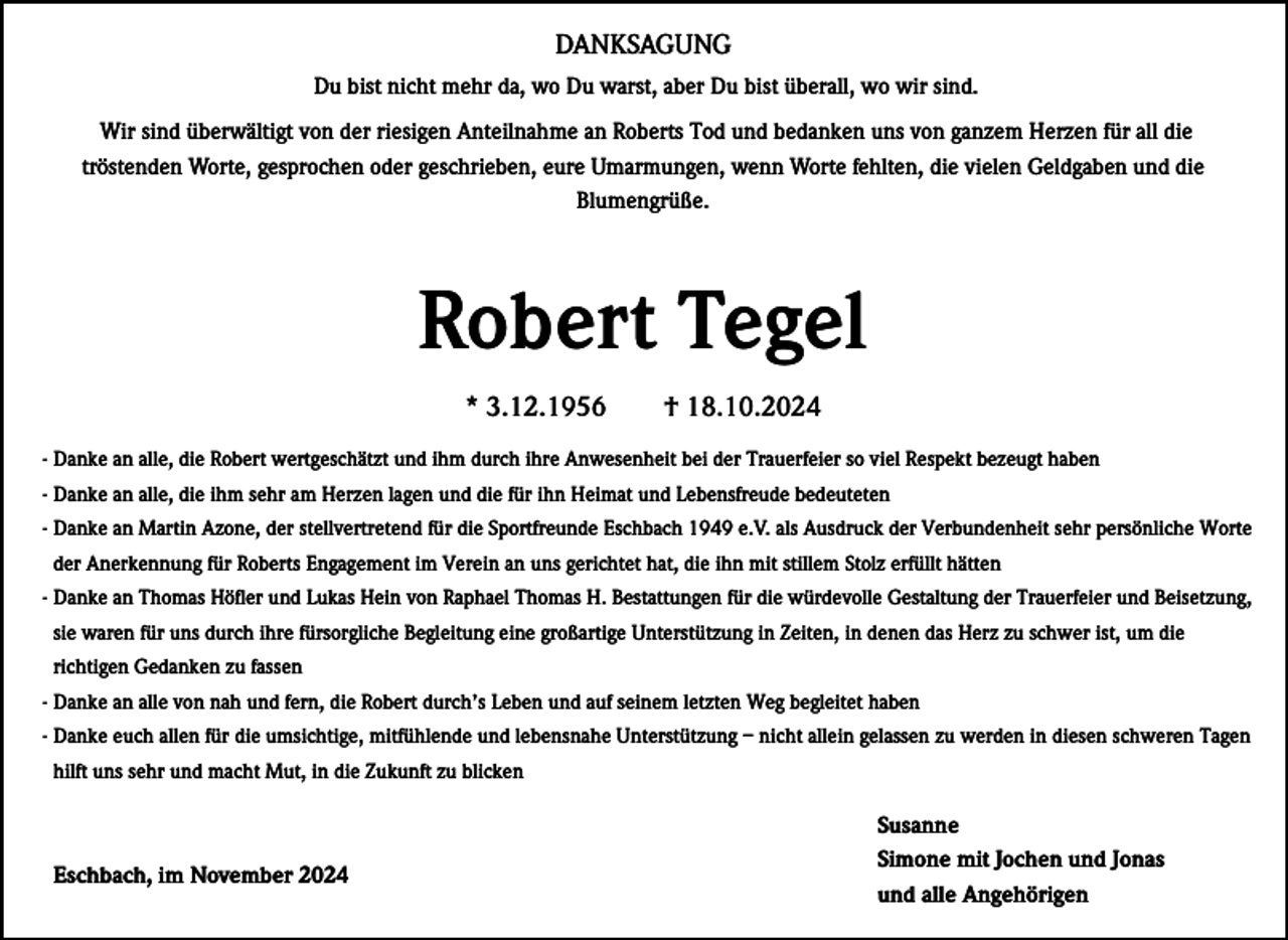 <p>DANKSAGUNG<br />Du bist nicht mehr da, wo Du warst, aber Du bist überall, wo wir sind.<br />Wir sind überwältigt von der riesigen Anteilnahme an Roberts Tod und bedanken uns von ganzem Herzen für all die<br />tröstenden Worte, gesprochen oder geschrieben, eure Umarmungen, wenn Worte fehlten, die vielen Geldgaben und die<br />Blumengrüße.</p><p>Robert Tegel<br />* 3.12.1956</p><p>† 18.10.2024</p><p>- Danke an alle, die Robert wertgeschätzt und ihm durch ihre Anwesenheit bei der Trauerfeier so viel Respekt bezeugt haben<br />- Danke an alle, die ihm sehr am Herzen lagen und die für ihn Heimat und Lebensfreude bedeuteten<br />- Danke an Martin Azone, der stellvertretend für die Sportfreunde Eschbach 1949 e.V. als Ausdruck der Verbundenheit sehr persönliche Worte<br />der Anerkennung für Roberts Engagement im Verein an uns gerichtet hat, die ihn mit stillem Stolz erfüllt hätten<br />- Danke an Thomas Höfler und Lukas Hein von Raphael Thomas H. Bestattungen für die würdevolle Gestaltung der Trauerfeier und Beisetzung,<br />sie waren für uns durch ihre fürsorgliche Begleitung eine großartige Unterstützung in Zeiten, in denen das Herz zu schwer ist, um die<br />richtigen Gedanken zu fassen<br />- Danke an alle von nah und fern, die Robert durch’s Leben und auf seinem letzten Weg begleitet haben<br />- Danke euch allen für die umsichtige, mitfühlende und lebensnahe Unterstützung – nicht allein gelassen zu werden in diesen schweren Tagen<br />hilft uns sehr und macht Mut, in die Zukunft zu blicken</p><p>Eschbach, im November 2024</p><p>Susanne<br />Simone mit Jochen und Jonas<br />und alle Angehörigen</p>