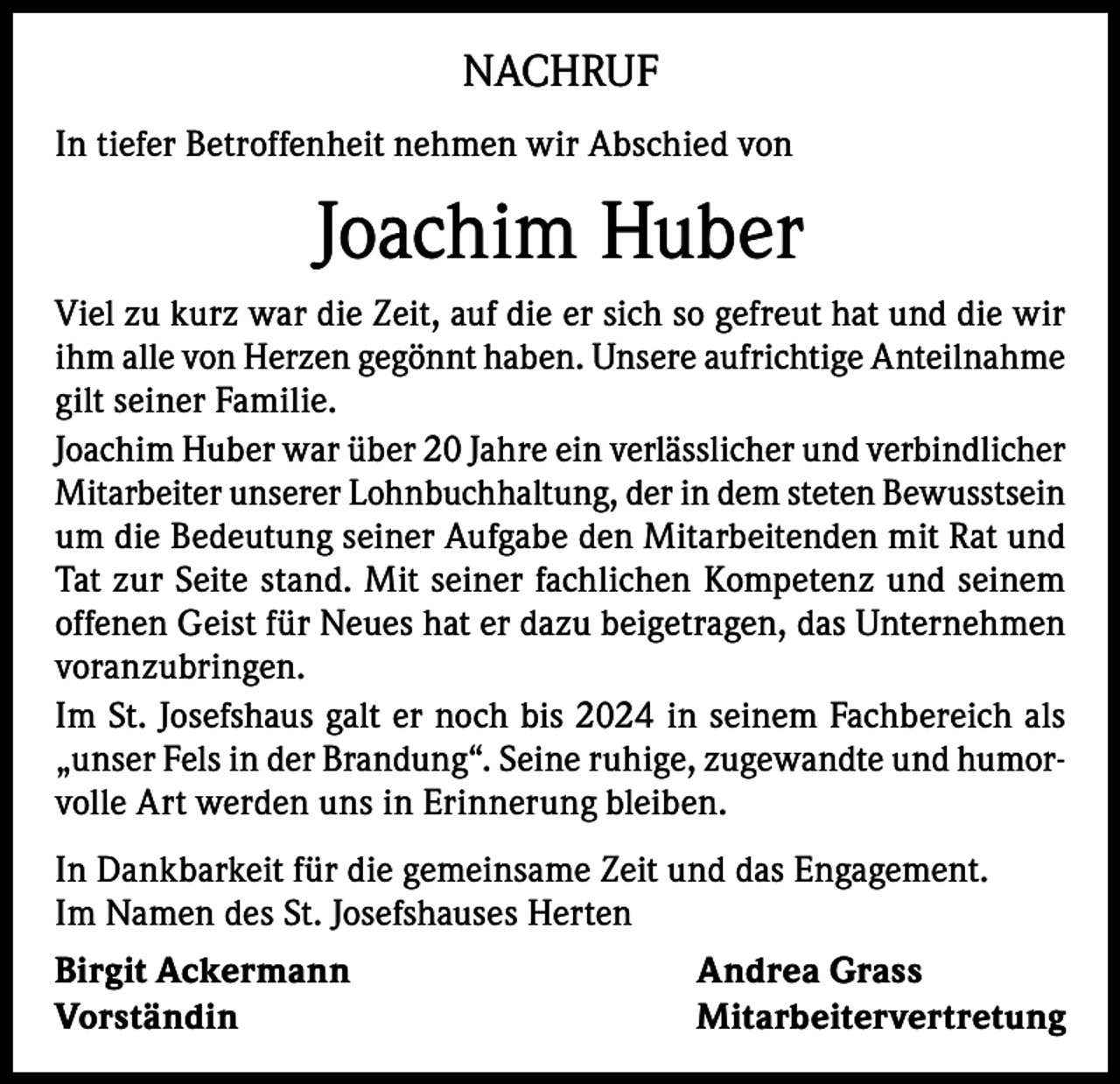 <p>NACHRUF<br />In tiefer Betroffenheit nehmen wir Abschied von</p><p>Joachim Huber<br />Viel zu kurz war die Zeit, auf die er sich so gefreut hat und die wir<br />ihm alle von Herzen gegönnt haben. Unsere aufrichtige Anteilnahme<br />gilt seiner Familie.<br />Joachim Huber war über 20 Jahre ein verlässlicher und verbindlicher<br />Mitarbeiter unserer Lohnbuchhaltung, der in dem steten Bewusstsein<br />um die Bedeutung seiner Aufgabe den Mitarbeitenden mit Rat und<br />Tat zur Seite stand. Mit seiner fachlichen Kompetenz und seinem<br />offenen Geist für Neues hat er dazu beigetragen, das Unternehmen<br />voranzubringen.<br />Im St. Josefshaus galt er noch bis 2024 in seinem Fachbereich als<br />„unser Fels in der Brandung“. Seine ruhige, zugewandte und humorvolle Art werden uns in Erinnerung bleiben.<br />In Dankbarkeit für die gemeinsame Zeit und das Engagement.<br />Im Namen des St. Josefshauses Herten<br />Birgit Ackermann<br />Andrea Grass<br />Vorständin Mitarbeitervertretung</p>