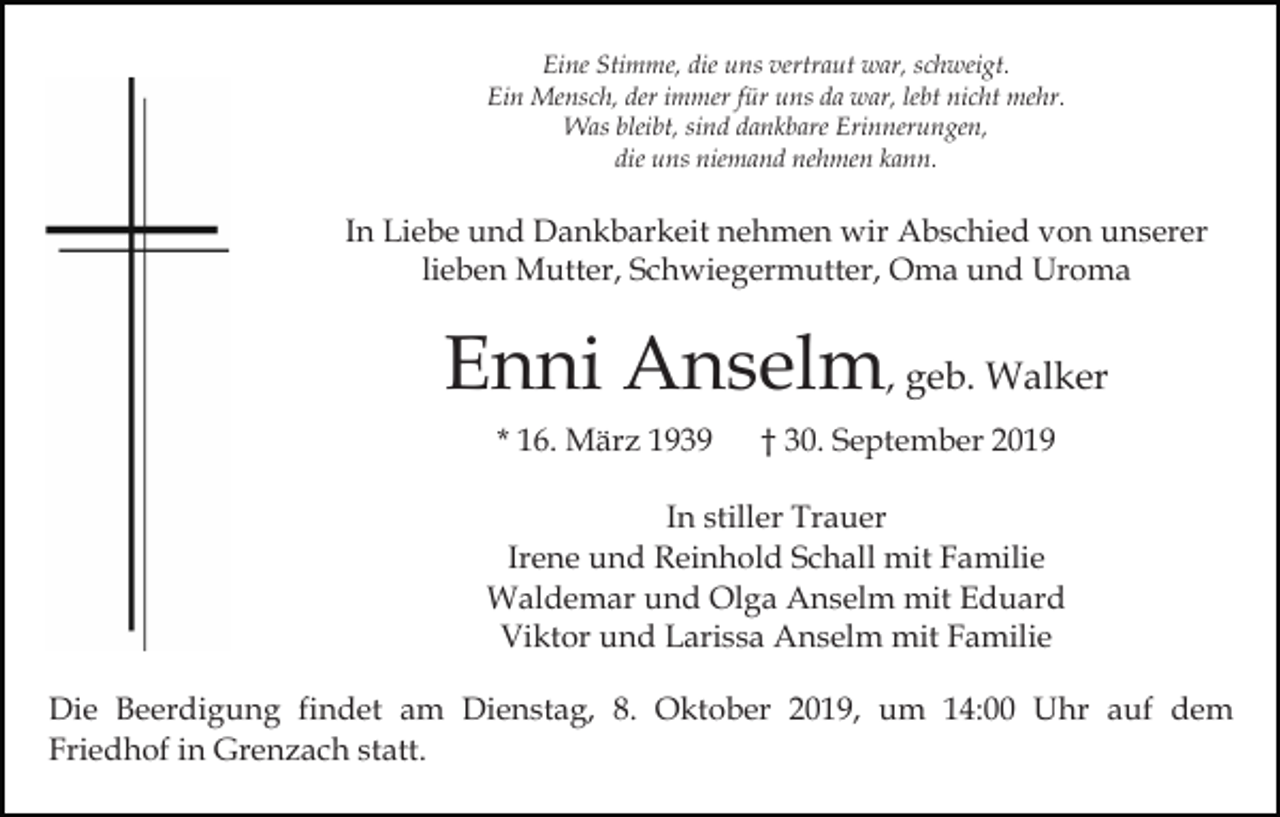 <p>Eine Stimme, die uns vertraut war, schweigt.<br />Ein Mensch, der immer für uns da war, lebt nicht mehr.<br />Was bleibt, sind dankbare Erinnerungen,<br />die uns niemand nehmen kann.</p><p>In Liebe und Dankbarkeit nehmen wir Abschied von unserer<br />lieben Mutter, Schwiegermutter, Oma und Uroma</p><p>Enni Anselm, geb. Walker<br />* 16. März 1939</p><p>† 30. September 2019</p><p>In stiller Trauer<br />Irene und Reinhold Schall mit Familie<br />Waldemar und Olga Anselm mit Eduard<br />Viktor und Larissa Anselm mit Familie<br />Die Beerdigung findet am Dienstag, 8. Oktober 2019, um 14:00 Uhr auf dem<br />Friedhof in Grenzach statt.</p>