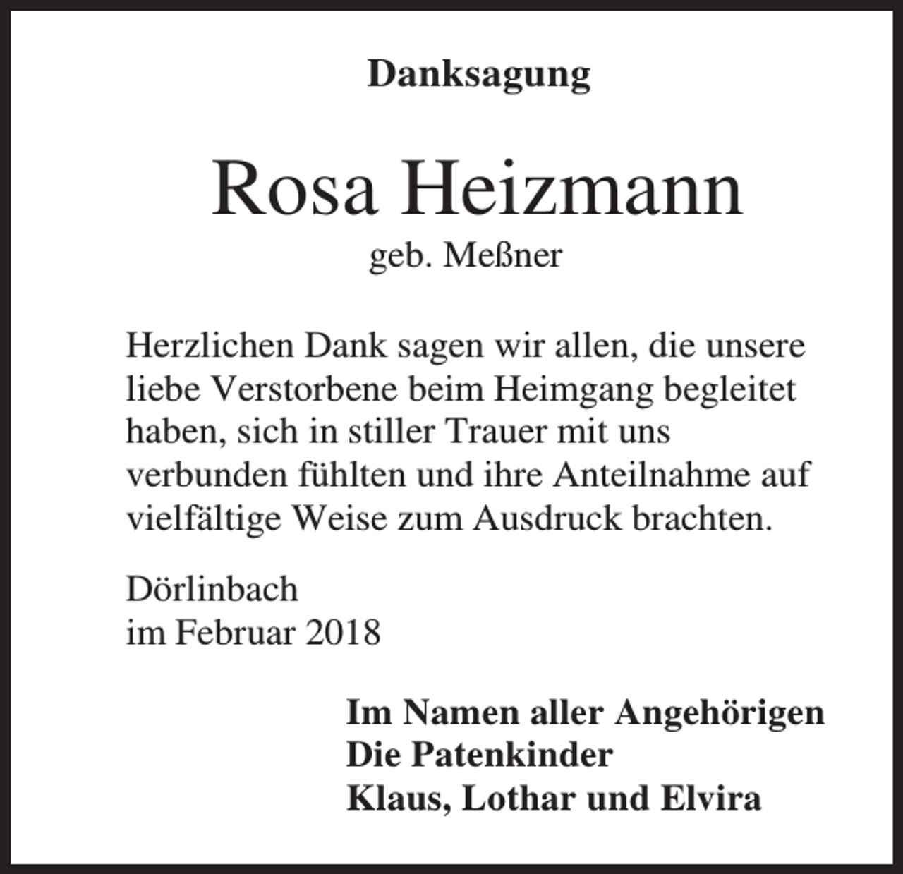 <p>Danksagung</p><p>Rosa Heizmann<br />geb. Meßner<br />Herzlichen Dank sagen wir allen, die unsere<br />liebe Verstorbene beim Heimgang begleitet<br />haben, sich in stiller Trauer mit uns<br />verbunden fühlten und ihre Anteilnahme auf<br />vielfältige Weise zum Ausdruck brachten.<br />Dörlinbach<br />im Februar 2018<br />Im Namen aller Angehörigen<br />Die Patenkinder<br />Klaus, Lothar und Elvira</p>