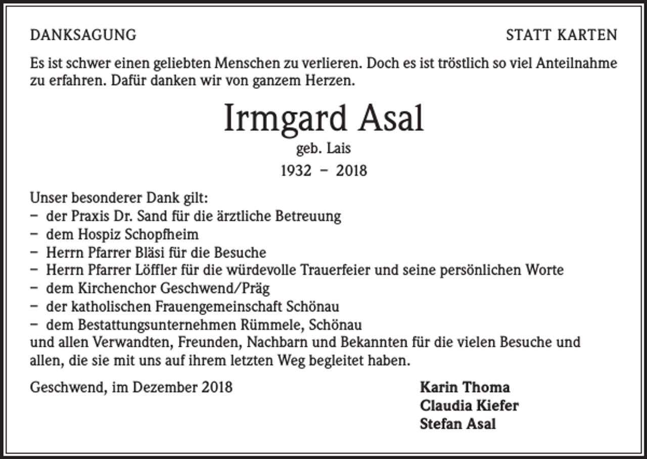 <p>DANKSAGUNG</p><p>STATT KARTEN</p><p>Es ist schwer einen geliebten Menschen zu verlieren. Doch es ist tröstlich so viel ­Anteilnahme<br />zu erfahren. Dafür danken wir von ganzem Herzen.</p><p>Irmgard Asal<br />geb. Lais<br />1932 – 2018</p><p>Unser besonderer Dank gilt:<br />– der Praxis Dr. Sand für die ärztliche Betreuung<br />– dem Hospiz Schopfheim<br />– Herrn Pfarrer Bläsi für die Besuche<br />– Herrn Pfarrer Löffler für die würdevolle Trauerfeier und seine persönlichen Worte<br />– dem Kirchenchor Geschwend/Präg<br />– der katholischen Frauengemeinschaft Schönau<br />– dem Bestattungsunternehmen Rümmele, Schönau<br />und allen Verwandten, Freunden, Nachbarn und Bekannten für die vielen Besuche und<br />allen, die sie mit uns auf ihrem letzten Weg begleitet haben.<br />Geschwend, im Dezember 2018</p><p>arin Thoma<br />K<br />Claudia Kiefer<br />Stefan Asal</p>