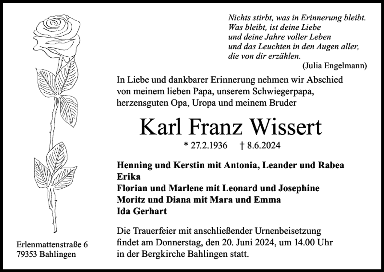 <p>Nichts stirbt, was in Erinnerung bleibt.<br />Was bleibt, ist deine Liebe<br />und deine Jahre voller Leben<br />und das Leuchten in den Augen aller,<br />die von dir erzählen.</p><p>(Julia Engelmann)</p><p>In Liebe und dankbarer Erinnerung nehmen wir Abschied<br />von meinem lieben Papa, unserem Schwiegerpapa,<br />herzensguten Opa, Uropa und meinem Bruder</p><p>Karl Franz Wissert<br />* 27.2.1936</p><p>† 8.6.2024</p><p>Henning und Kerstin mit Antonia, Leander und Rabea<br />Erika<br />Florian und Marlene mit Leonard und Josephine<br />Moritz und Diana mit Mara und Emma<br />Ida Gerhart<br />Erlenmattenstraße 6<br />79353 Bahlingen</p><p>Die Trauerfeier mit anschließender Urnenbeisetzung<br />findet am Donnerstag, den 20. Juni 2024, um 14.00 Uhr<br />in der Bergkirche Bahlingen statt.</p>