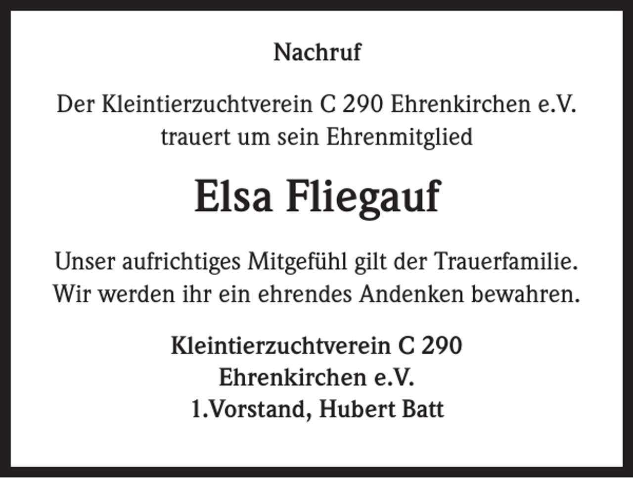 <p>Nachruf<br />Der Kleintierzuchtverein C 290 Ehrenkirchen e.V.<br />trauert um sein Ehrenmitglied</p><p>Elsa Fliegauf<br />Unser aufrichtiges Mitgefühl gilt der Trauerfamilie.<br />Wir werden ihr ein ehrendes Andenken bewahren.<br />Kleintierzuchtverein C 290<br />Ehrenkirchen e.V.<br />1.Vorstand, Hubert Batt</p>